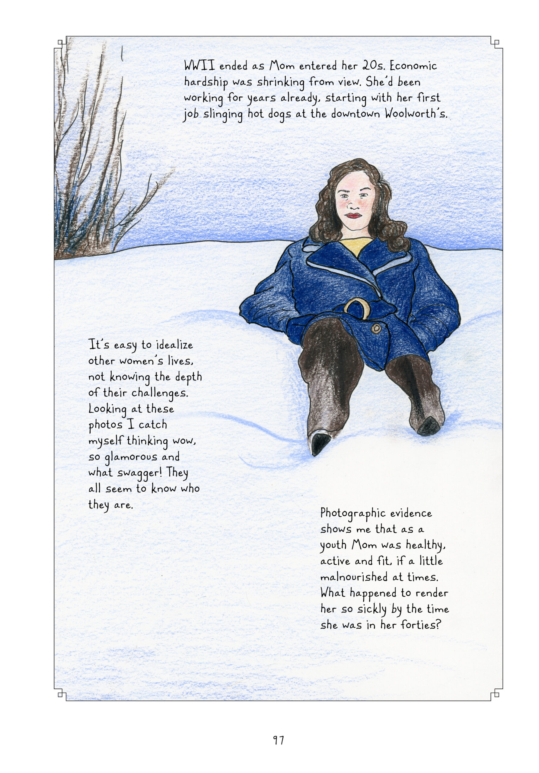 One panel fills the page. In full color, mostly tones of wintry blue, a twenty-something Lorraine sits in a pile of snow. She has longer wavy hair which falls past of her shoulders. She is wearing a fashionable blue coat over a yellow shirt, along with dark pants and black boots mostly buried in the snow. She looks seriously at the photographer/reader, one eyebrow slightly cocked. She is wearing a deep red lipstick and her cheeks are slightly flushed. The sky is blue and there is a leafless tree in the background towards the left. 
Lynn narrates, â€œWWII ended as Mom entered her 20s. Economic hardship was shrinking from view. Sheâ€™d been working for years already, starting with her first job slinging hot dogs at the downtown Woolworthâ€™s. Itâ€™s easy to idealize other womenâ€™s lives, not knowing the depth of their challenges. Looking at these photos I catch myself thinking wow, so glamorous and what swagger! They all seem to know who they are. Photographic evidence shows me that as a youth Mom was healthy, active and fit, if a little malnourished at times. What happened to render her so sickly by the time she was in her forties?â€