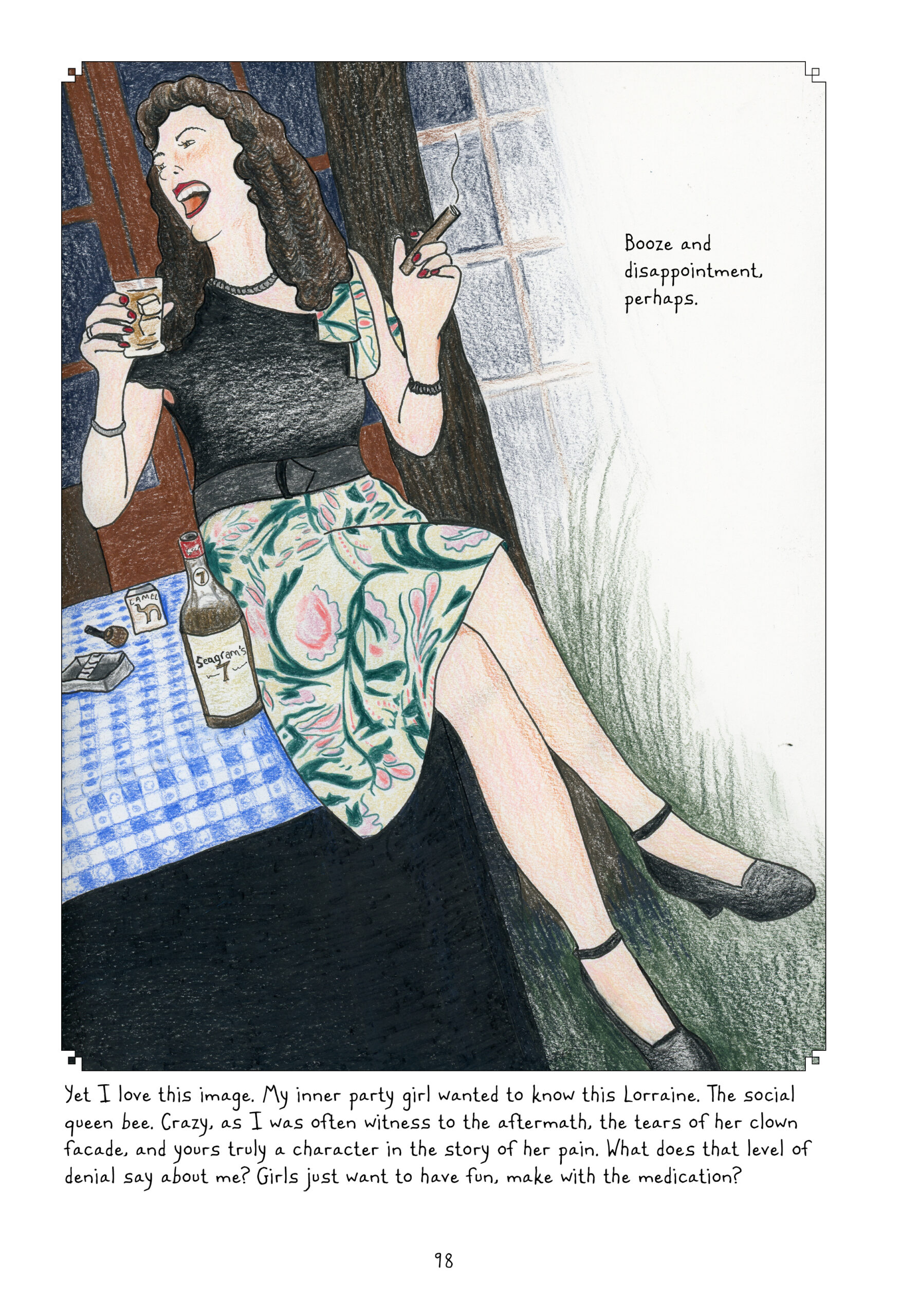 Another one-panel page. A young Lorraine, perhaps in her late twenties, sits on a table topped with a blue gingham cloth,  pack of cigarettes, and a bottle of Seagramâ€™s 7. She is holding a glass of it on the rocks in one hand, cigar in the other, and sheâ€™s laughing boisterously at someone off panel to her right. Her hair still falls past her shoulders, but her curls are tighter. She is wearing a lack blouse with one sleeveless shoulder, a floral print knee-length skirt, and black heels. She has jewelry and makeup on, looking glamorous. 
Lynn continues her narration, â€œBooze and disappointment, perhaps. Yet I love this image. My inner party girl wanted to know this Lorraine. The social queen bee. Crazy, as I was often witness to the aftermath, the tears of her clown facade, and yours truly a character in the story of her pain. What does that level of denial say about me? Girls just want to have fun, make with the medication?â€
