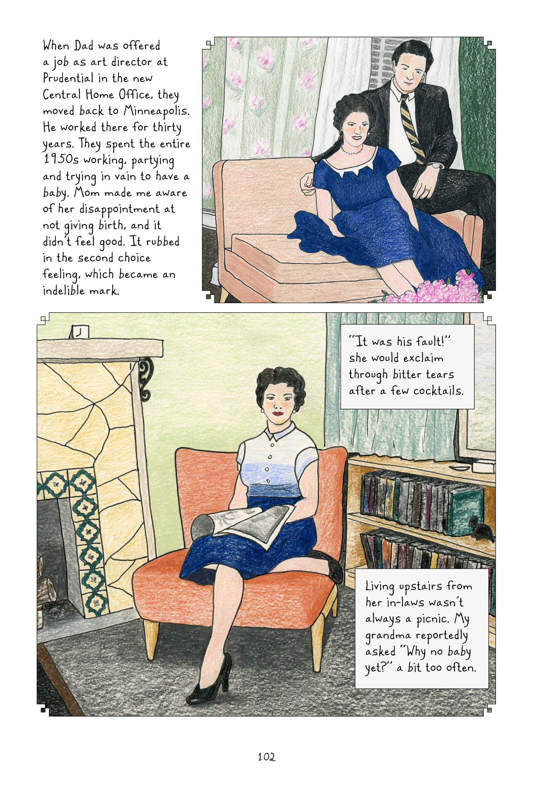 Lynn narrates, â€œWhen Dad was offered a job as art director at Prudential in the new Central Home Office, they moved back to Minneapolis. He worked there for thirty years. They spent the entire 1950s working, partying and trying in vain to have a baby. Mom made me aware of her disappointment at not giving birth, and it didnâ€™t feel good. It rubbed in the second choice feeling, which became an indelible mark.â€
A twenty-something Lorraine sits in a coral-color love seat waring a navy blue dress, a pearl necklace, and her hair styled in trendy curls, pulled back behind her shoulders. Her husband sits on the arm of the chair next to her, wearing a suit and tie and wrapping his arm around behind her shoulder. They are both smiling for the camera. Floral drapes cover the window behind them. 
Another photo shows Lorraine with a short hairdo, curls that frame her face and stop at her ears. She is sitting on a peachy, armless statement chair wearing a short-sleeve blouse with a collar and stripes in gradients of blue, with a navy blue knee-length skirt and black pumps. She is reading a newspaper, which is spread out over her lap. She looks at the camera with maybe the hint of a smile. Around her are a fireplace with decorative tiles and a book shelf. Lynn continues, â€œâ€˜It was his fault!â€™ she would exclaim through bitter tears after a few cocktails. Living upstairs from her in-laws wasnâ€™t always a picnic. My grandma reportedly asked â€˜Why no baby yet?â€™ a bit too often.â€