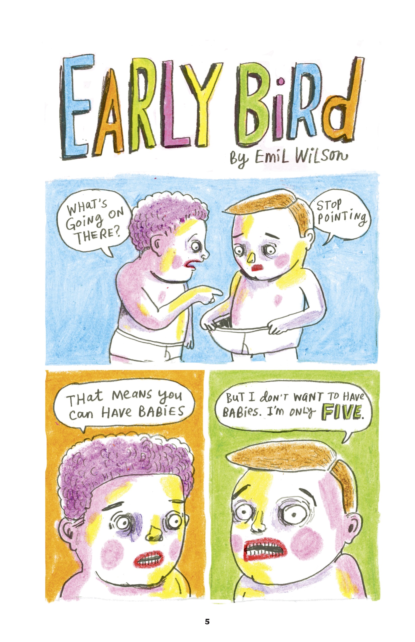 This comic is illustrated with bright watercolors in a predominantly turquoise, orange, green, pink, and yellow palette. Characters have slightly grotesque facial features - wide, sunken eyes, bright red lips, lots of small teeth outlined in black, and big pink blush circles on their cheeks.

The title of the comic is drawn in all caps alternating in the bright colors of the palette: "Early Bird." The byline is written in a font that alternates between capital letters and lowercase cursive: "By Emil Wilson." The lettering of the comic uses this font as well. 

1. A young child with curly pink hair and no clothes except for a diaper points in disbelief at the diaper of the child next to them. This child has straight orange hair and is pulling their diaper away from their skin, looking down at their crotch with an expression of dismay and embarrassment. The first child says, "What's going on there?" The other replies, "Stop pointing." The background is painted with a turquoise wash. 

2. We zoom in on the pink-haired kid's face. Mouth still agape and eyes wide with shocked curiosity, they ask, "That means you can have babies." An orange wash colors the background. 

3. We zoom in on the orange-haired kid's face. Their mouth is also agape and eyes wide with shock, eyebrows raised in anxious concern. They reply, "But I don't want to have babies. I'm only FIVE." The background is green, and the word 'five' is emphasized with green, all-caps block letters.