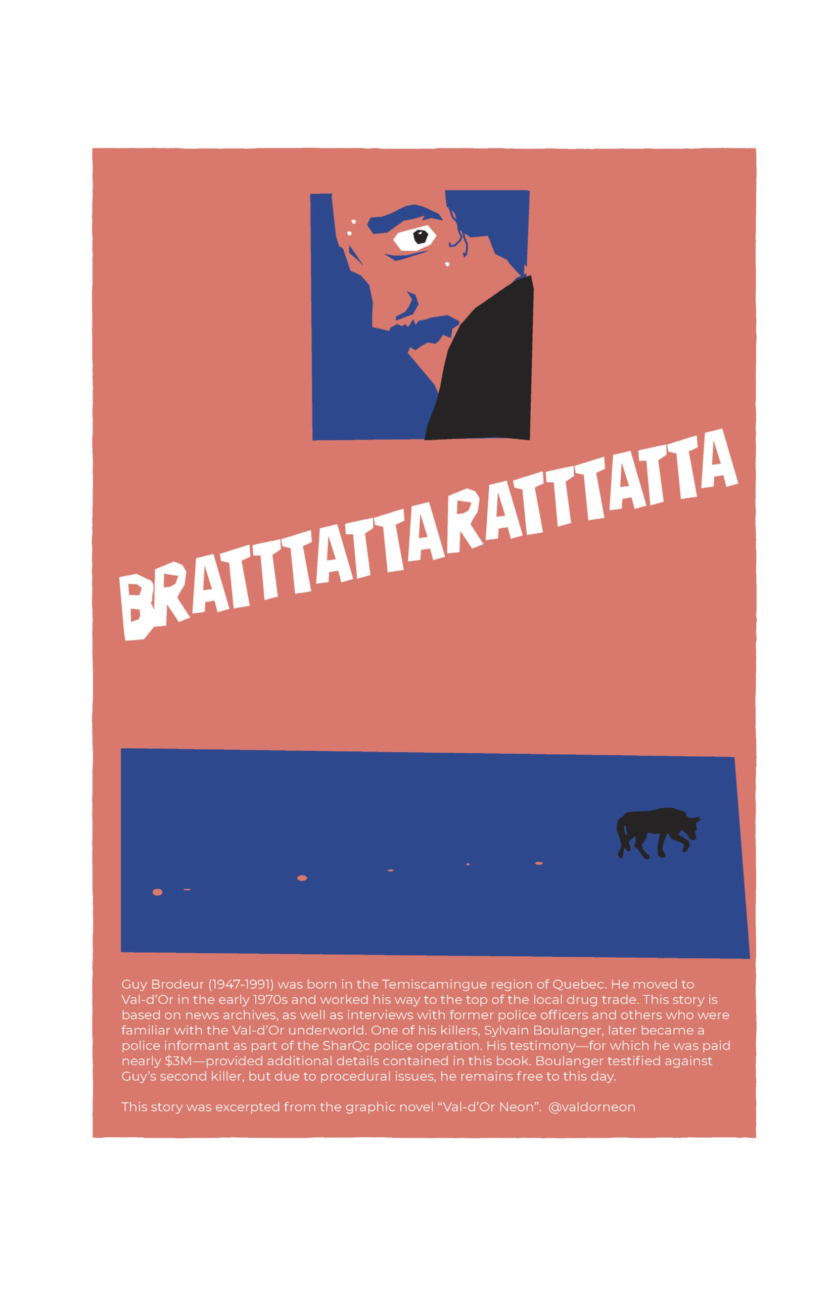 Once again a gutter-less page, the background is peachy orange. An inset panel at the top of the page shows a close-up of Guy’s face looking over his shoulder from the ground. He looks nervous and grim. 
Below this panel, “BRATTTATTARATTTATTA” stretches across the width of the page diagonally in large white letters. 
In another inset panel below that, with a dark blue background, Guy’s dog, a black silhouette, walks off in the distance, leaving behind a trail of blood. 

At the bottom of the page, written in a thin white font different from the rest of the lettering, reads the text, “Guy Brodeur (1947-1991) was born in the Temiscamingue region of Quebec. He moved to Val-d’Or in the early 1970s and worked his way to the top of the local drug trader. This story is based on news archives, as well as interviews with former police officers and others who were familiar with the Val-d’Or underworld. One of his killers, Sylvain Boulanger, later became a police informant as part of the SharQc police operation. His testimony—for which he was paid nearly $3M—provided additional details contained in this book. Boulanger testified against Guy’s second killer, but due to procedural issues, he remains free to this day. This story was excerpted from the graphic novel ‘Val-d’Or Neon.’ @valdorneon.”
