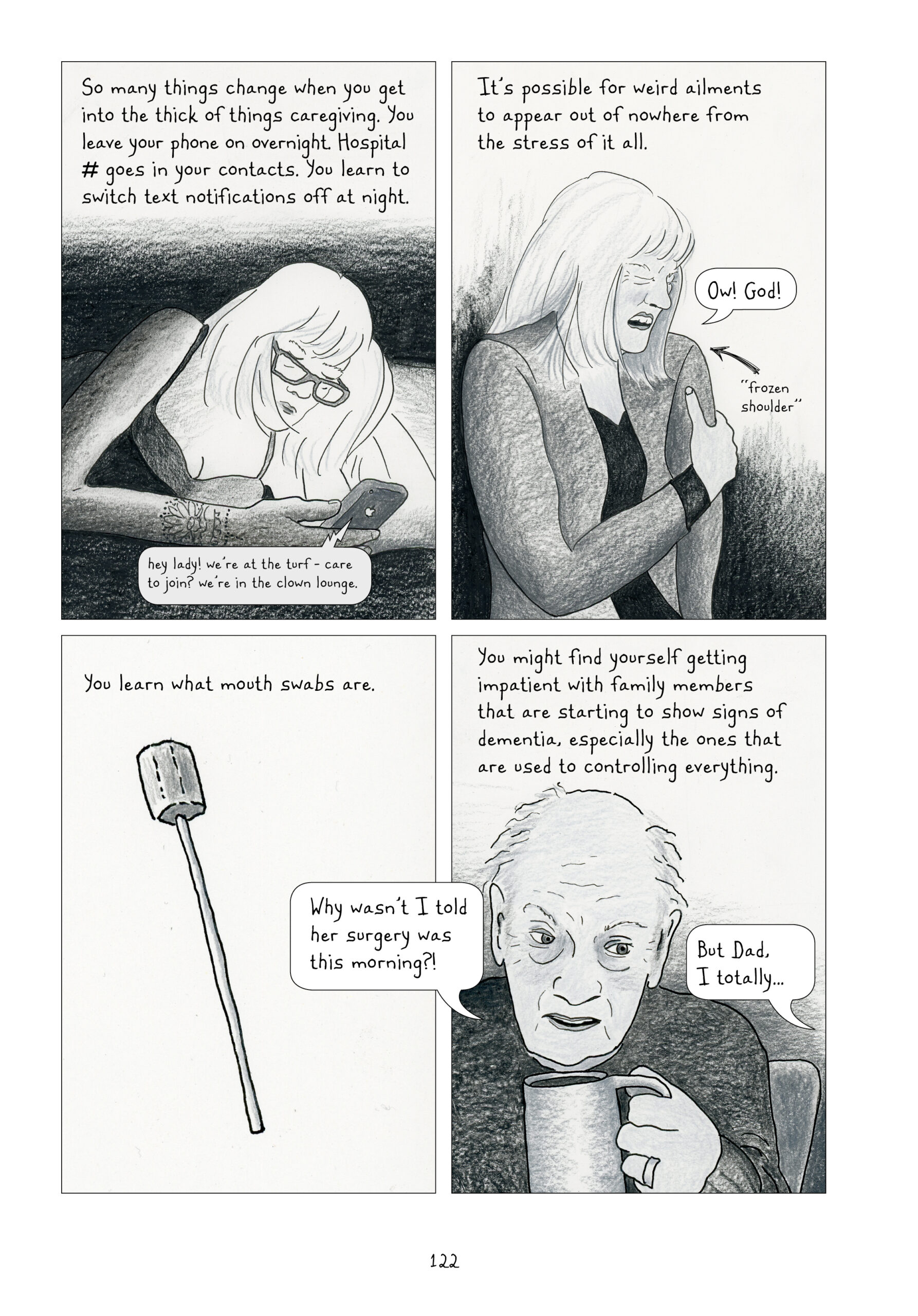 This page returns to entirely gray and white panels.

1. Lynn writes, “So many things change when you get into the thick of things caregiving. You leave your phone on overnight. Hospital number goes in your contacts. You learn to switch text notifications off at night.” Lynn as an adult is in bed, lying on her side and propped up on her elbow looking at her phone. The light from the screen is the only in the room, blaring in Lynn’s face. She is wearing glasses. She is reading a text that says, “hey lady! we’re at the turf - care to join? we’re in the clown lounge.”
2. “It’s possible for weird ailments to appear out of nowhere from the stress of it all.” Lynn is leaning against a wall clutching her shoulder and grimacing in pain. She calls out, “Ow! God!” She labels with an arrow that she is experiencing “frozen shoulder.”
3. “You learn what mouth swabs are.” A large cotton swab, that resembles a marshmallow on a stick more than a Q-tip, takes up the panel. The background is blank.” Dialogue from the next panel bleeds into this one.
4. Lynn continues narrating, “You might find yourself getting impatient with family members that are starting to show signs of dementia, especially the ones that are used to controlling everything.” Lynn’s dad, mostly bald and looking upset, asks, “Why wasn’t I told her surgery was this morning?” (This quote bubble overlaps the last panel.) From off-panel, Lynn responds, “But. Dad, I totally…”