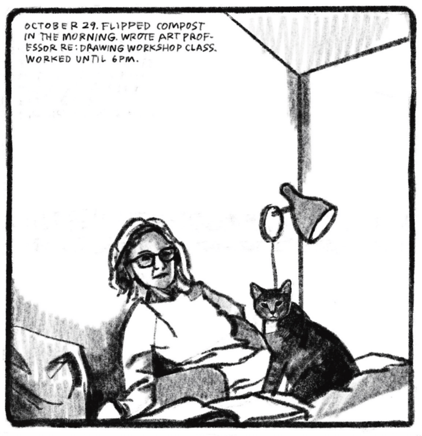 Kim is in bed, leaning against the wall behind her in a reclining position. Her cat is sitting up on her lap. They are both turning their heads to look at the camera, as if someone walked in on them. â€œOctober 29. Flipped compost in the morning. Wrote art professor re: drawing workshop class. Worked until 6 p.m.â€