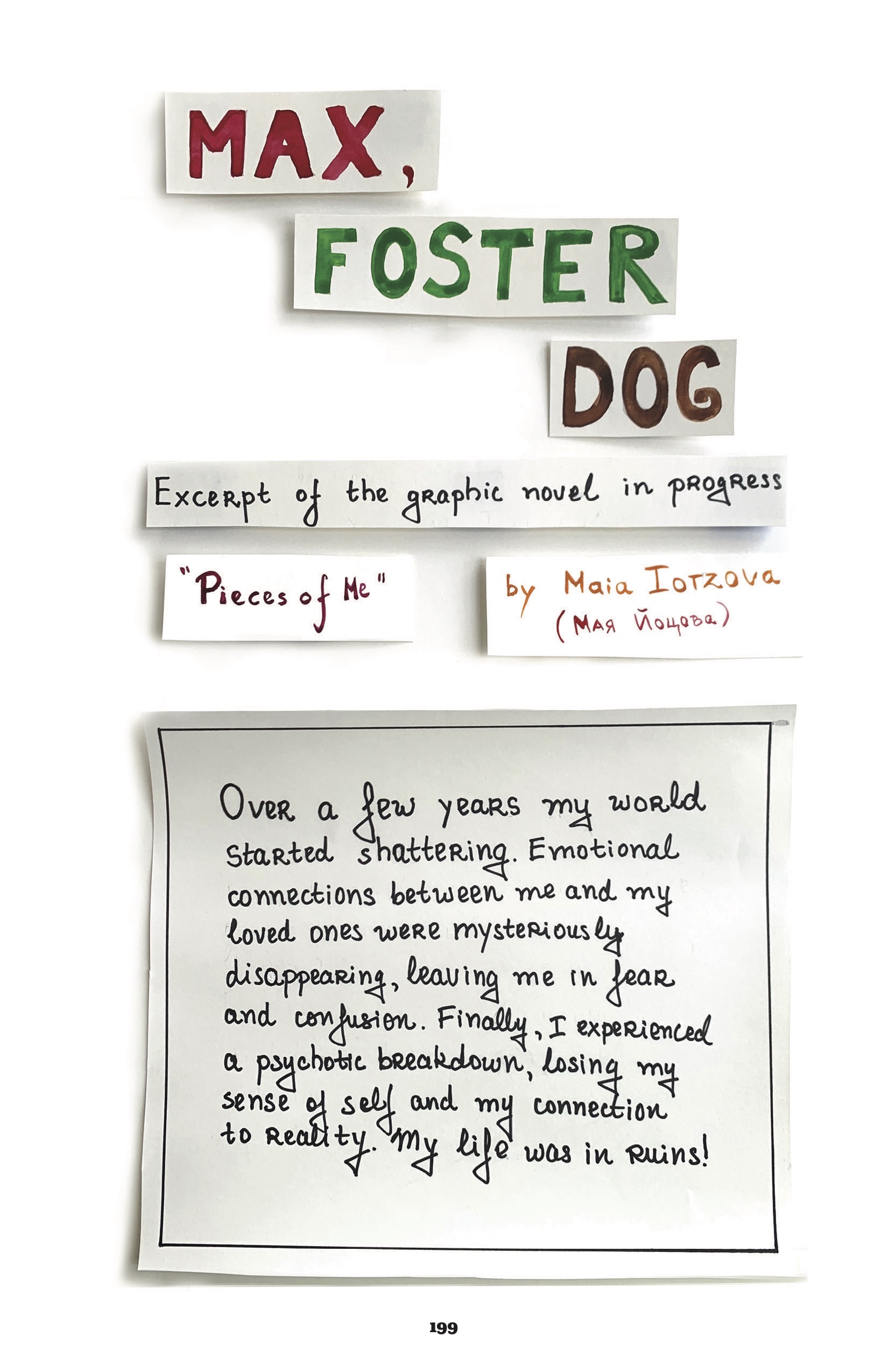 This comic is illustrated in color markers. Each panel on this page seems to be cut and pasted onto the final page, so there is a slight shadow cast around the built-in border. 

In three different strips of paper and different color markers, the title: â€œMax, Foster Dog.â€
In another, with hand-drawn serif lettering: â€œExcerpt of the graphic novel in progress.â€
â€œPieces of Meâ€ â€œby Maia Iotzova (same name, in Cyrillic alphabet)â€

The first proper panel, in the same serif lettering: â€œOver a few years my world started shattering. Emotional connections between me and my loved ones were mysteriously disappearing, leaving me in fear and confusion. Finally, I experienced a psychotic breakdown, losing my sense of self and my connection to reality. My life was in ruins!â€