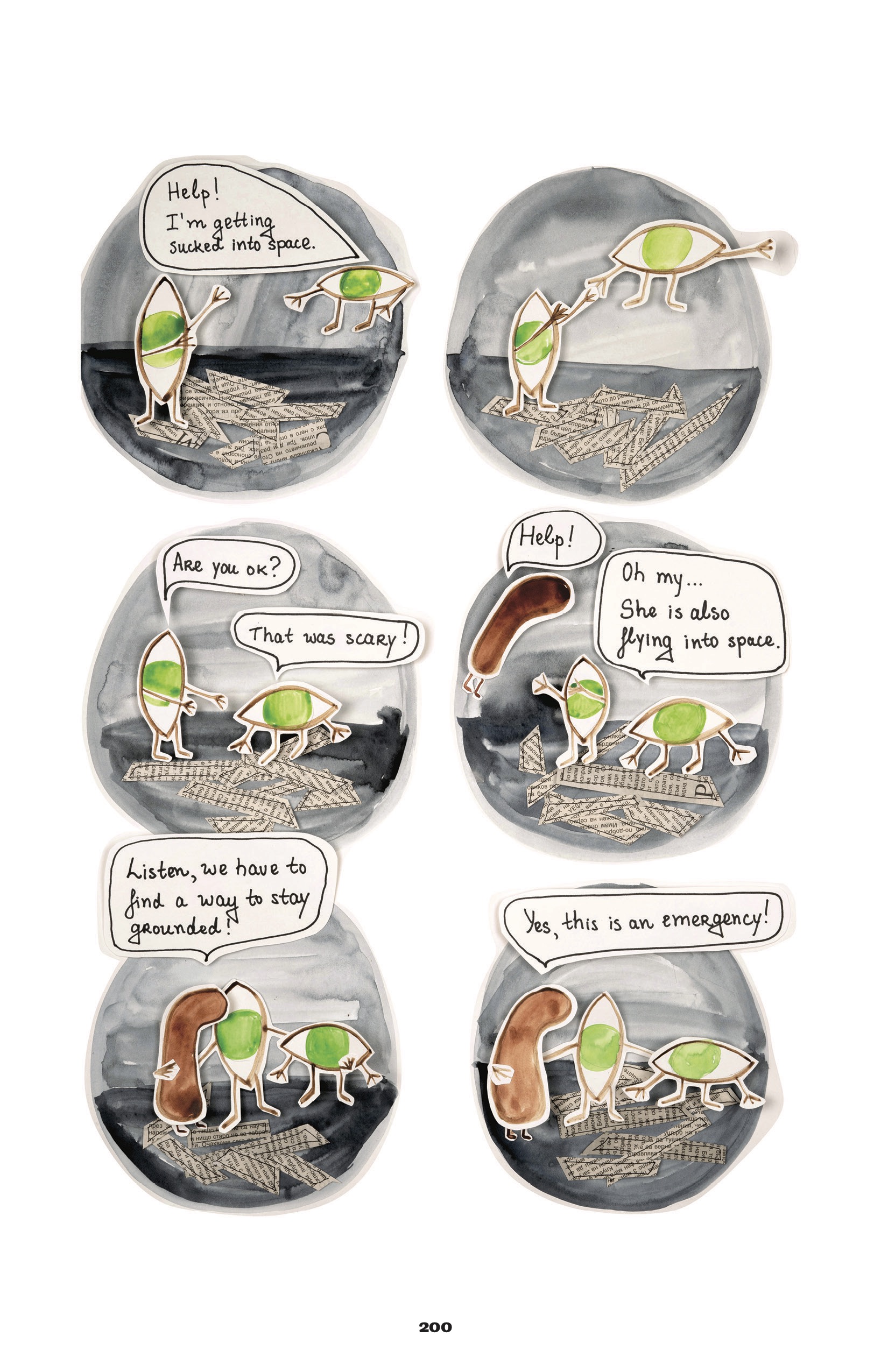 Each panel of this page is circular, and each of its components is cut and pasted in different layers, colored with marker.

1. Over a gray background, two alien-like figures, shaped like eyeballs with green irises, no pupils, and stick-figure arms and legs; one is oriented vertically, the other horizontally. The ground is collaged with thin strips of newspaper, like a pile of sticks. The wide eye is floating away and calls out, â€œHelp! Iâ€™m getting sucked into space.â€ They both reach their arms out to each other. 
2. They close the gap between them, holding hands.
3. The wide eye is back on the ground. The tall eye says, â€œAre you ok?â€ The wide replies, â€œThat was scary!â€
4. A loosely peanut-shaped figure appears from the left, floating and yelling, â€œHelp!â€ The wide eye says, â€œOh myâ€¦She is also flying into space.â€
5. The tall eye brings the peanut down to the ground and wraps their arms around both of the othersâ€™ â€˜backs.â€™ They say, â€œListen, we have to find a way to stay grounded!â€
6. All the figures are in the same position, but slightly pulled apart so they can look at each other better. The peanut says, â€œYes, this is an emergency!â€