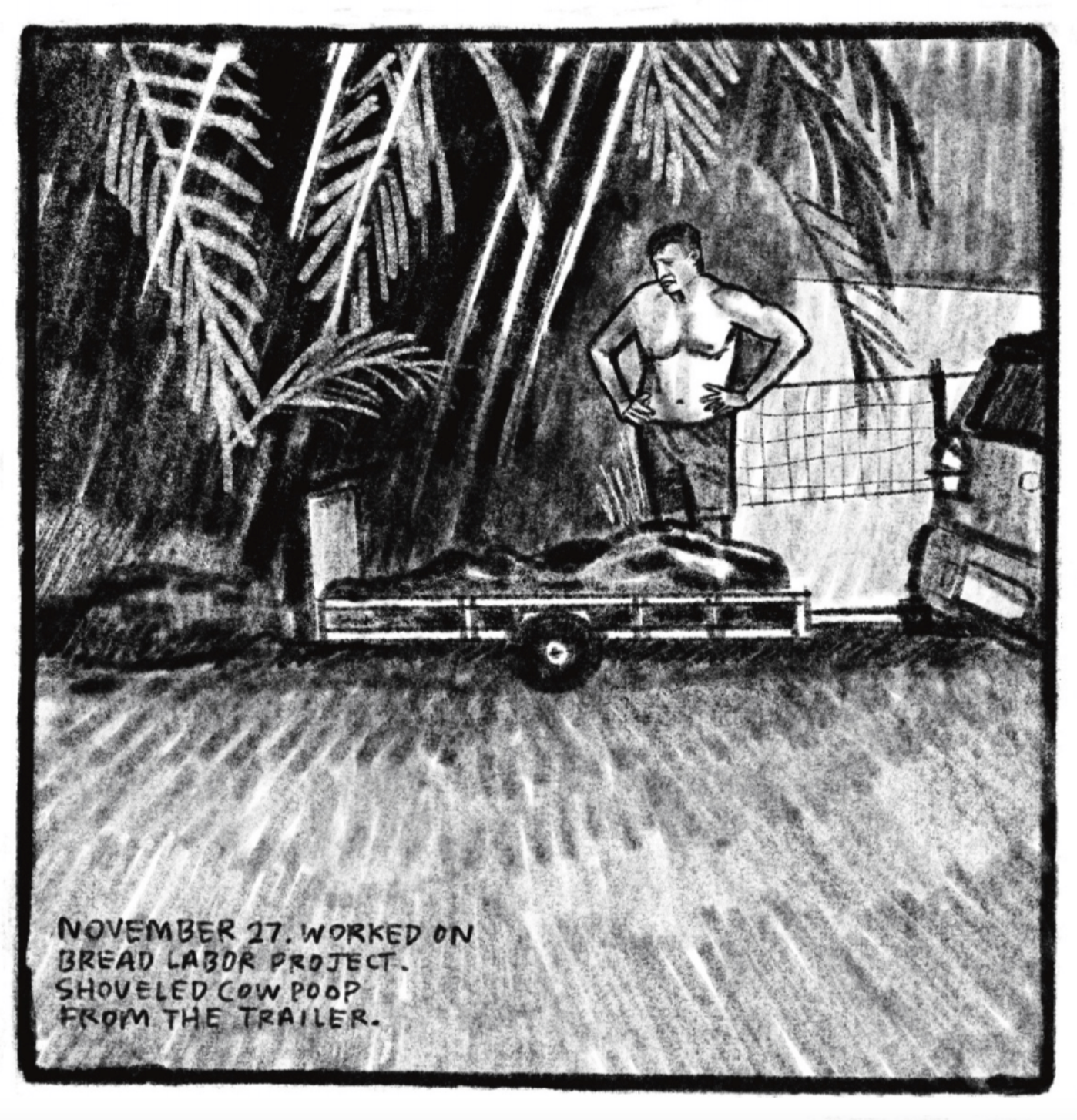 Outside, Tony, shirtless and in swim trunks or similar shorts, stands with hands on hips looking down at a car trailer heaped with cow poop. He is framed by palm fronds hanging overhead. â€œNovember 27. Worked on bread labor project. Shoveled cow poop from the trailer.â€