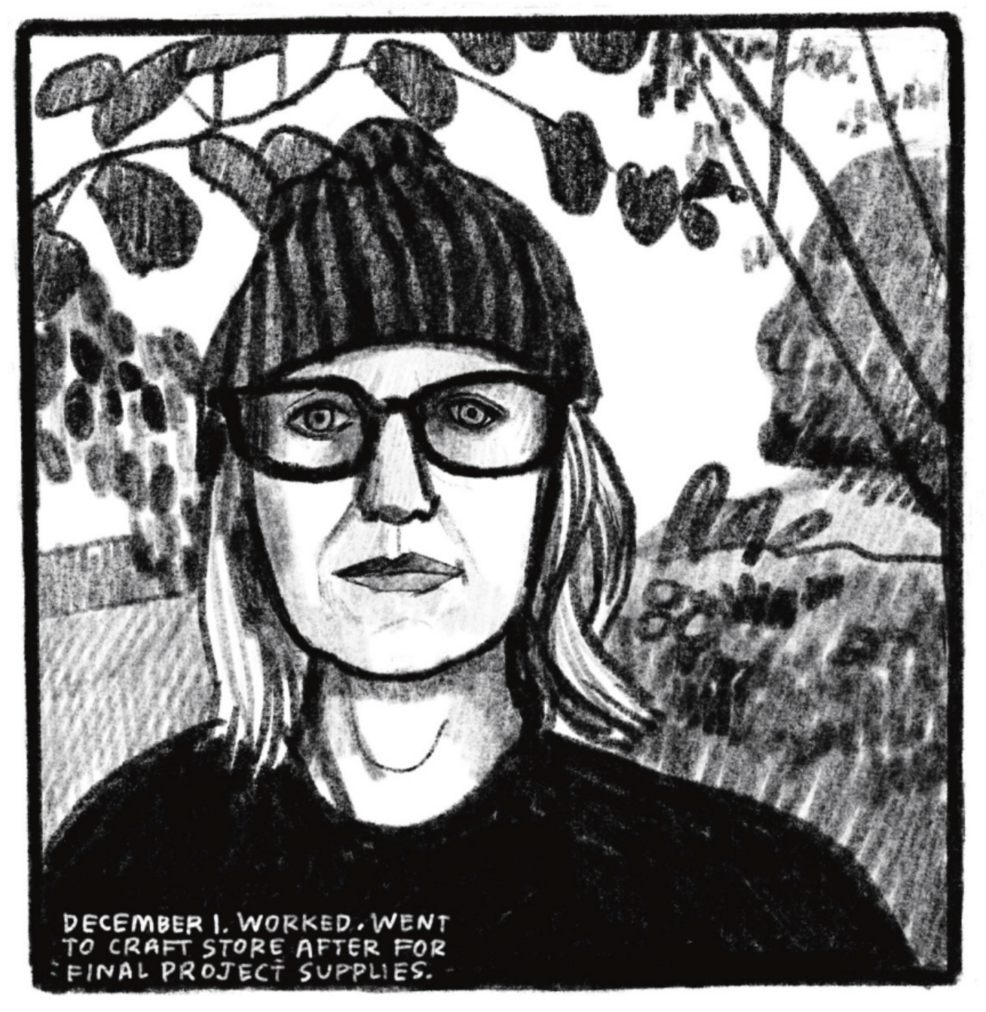 A close-up portrait of Kim from head to shoulders. She is wearing a dark beanie, chunky-framed glasses, and a dark long-sleeve shirt. Her hair is down and falling around her shoulders. She looks directly at the reader with a neutral expression. In the background are leaves and branches and bushes further back. â€œDecember 1. Worked. Went to craft store after for final project supplies.â€
