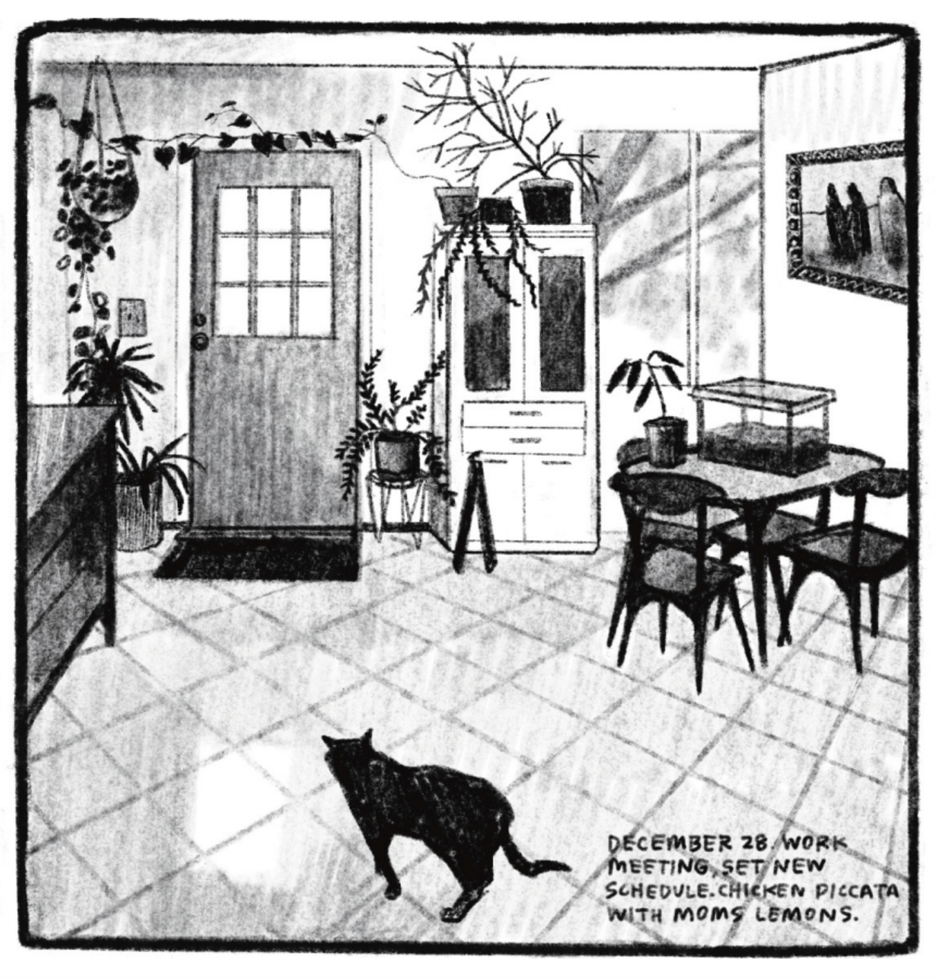 A shot of Kimâ€™s house, front door framed by house plants, kitchen table topped with a dirt-filled rectangular terrarium. In the foreground is the silhouette of a cat standing on the tiled floor. â€œDecember 28. Work meeting, new schedule. Chicken piccata with momâ€™s lemons.â€