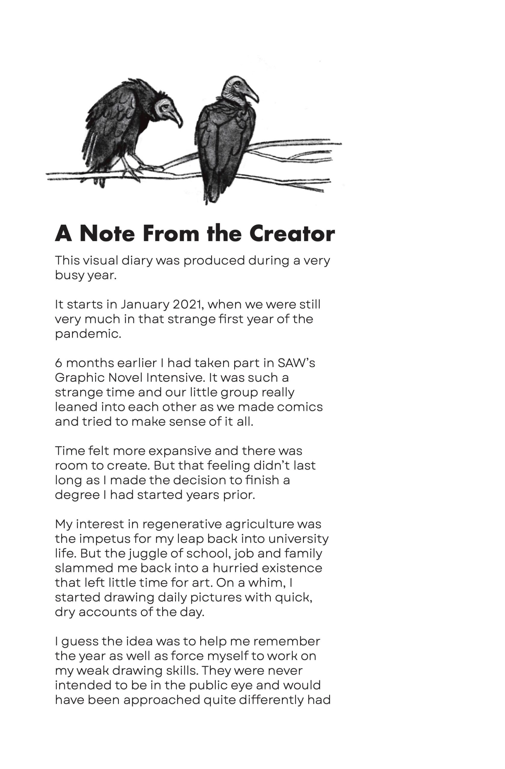 Two vultures are perched atop a branch running horizontally across the page, above the author note:

"A Note From the Creator
This visual diary was produced during a very busy year.

It starts in January 2021, when we were still very much in that strange first year of the pandemic.

6 months earlier I had taken part in SAWâ€™s Graphic Novel Intensive. It was such a strange time and our little group really leaned into each other as we made comics and tried to make sense of it all.

Time felt more expansive and there was room to create. But that feeling didnâ€™t last long as I made the decision to finish a degree I had started years prior.

My interest in regenerative agriculture was the impetus for my leap back into university life. But the juggle of school, job and family slammed me back into a hurried existence that left little time for art. On a whim, I started drawing daily pictures with quick, dry accounts of the day. I guess the idea was to help me remember the year as well as force myself to work on my weak drawing skills. They were never intended to be in the public eye and would have been approached quite differently hadâ€¦"