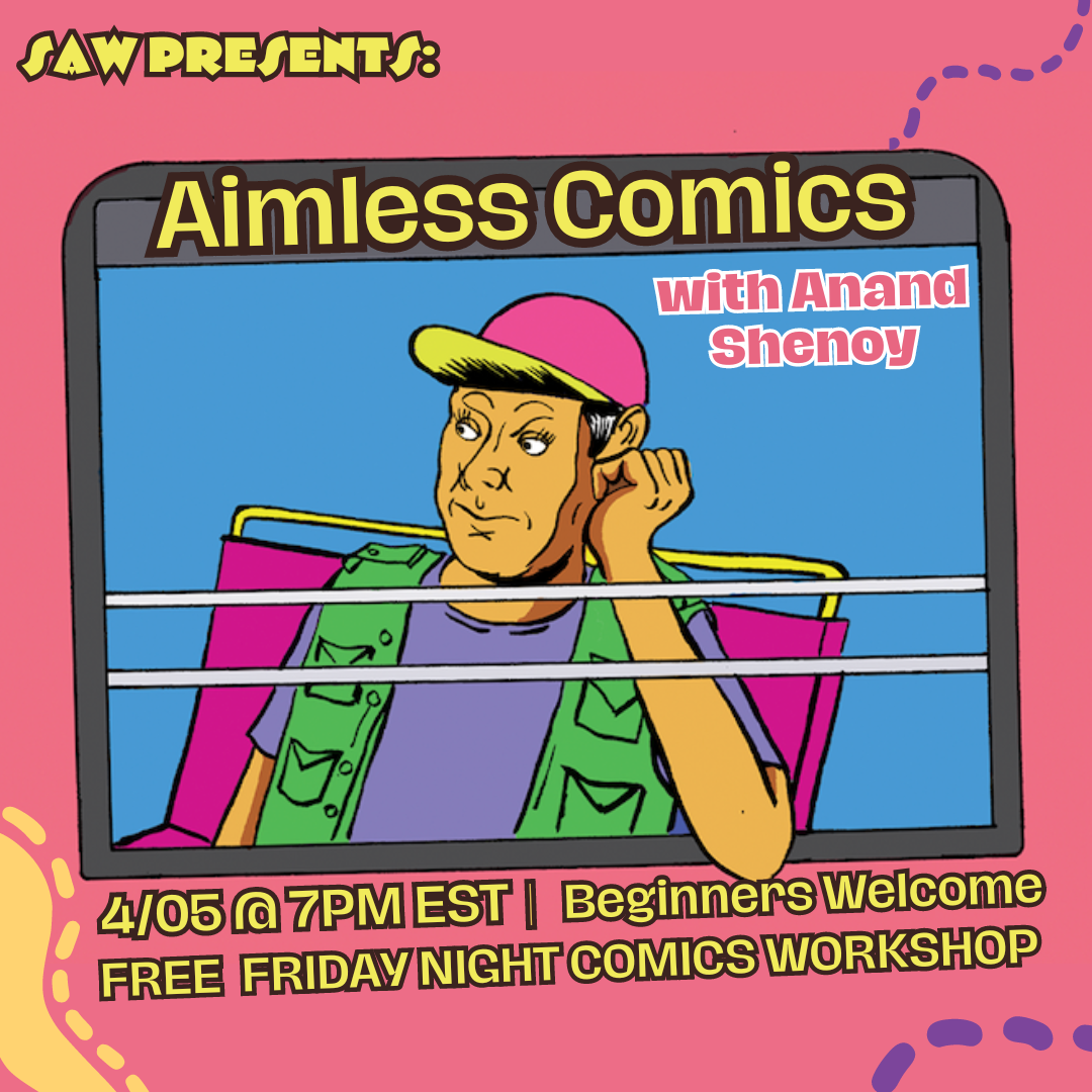 Promo image: â€œSAW Presents: Aimless Comics with Anand Shenoy / 04/05 @ 7pm EST | Beginners Welcome / Free Friday Night Comics Workshopâ€

In the center of the image is an illustration of a man with warm, medium skin sitting on a train, framed by the window. The figureâ€™s elbow is resting on the edge of the window, knuckles pressed below his ear in a relaxed position. He is wearing a bright pink and yellow baseball cap, a purple t-shirt, and a green vest; the train seat is pink and the background is blue. The rest of the image is pink, with curved, dotted lines like in a map drawn in yellow and purple.