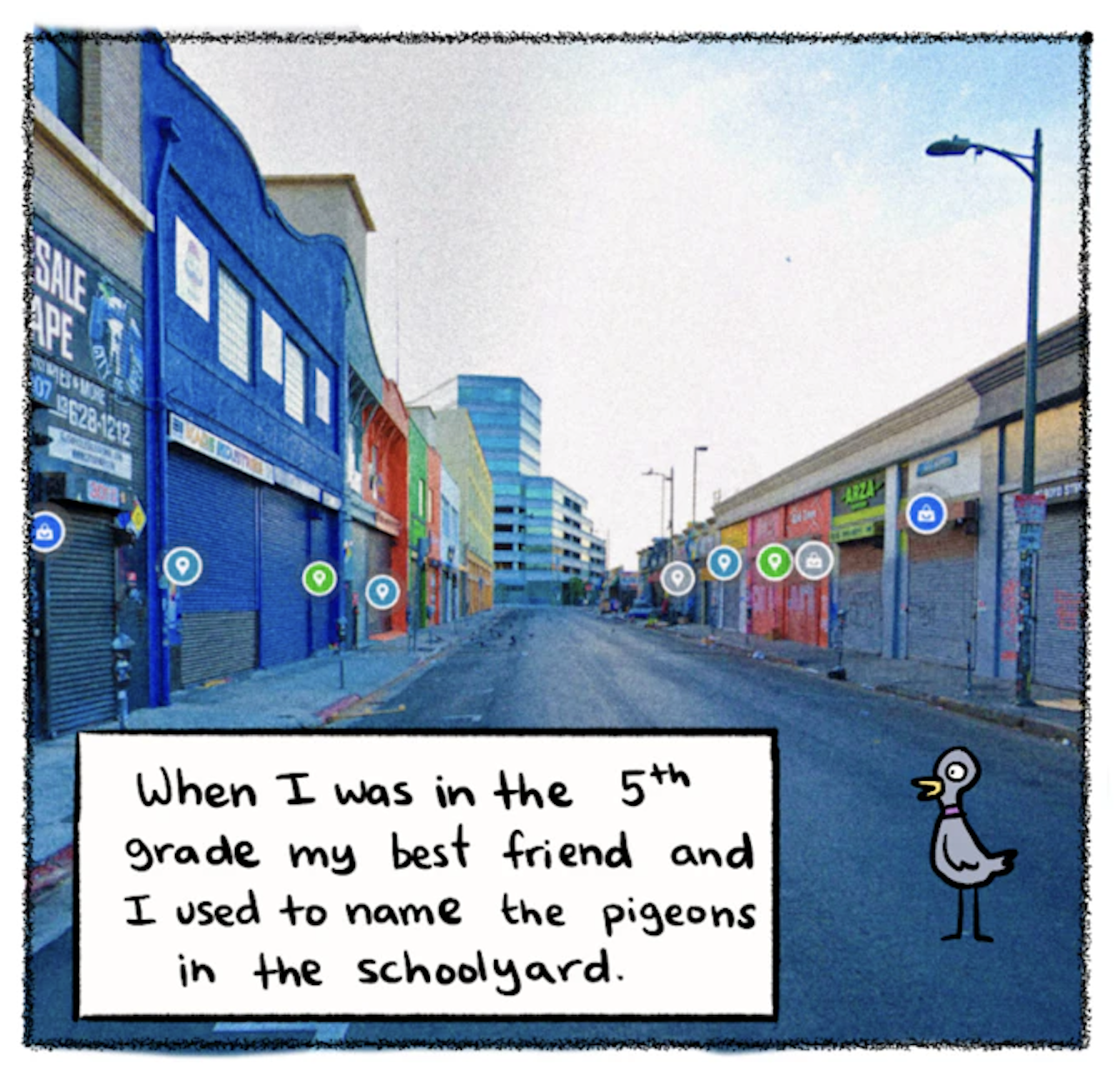 â€œWhen I was in the 5th grade my best friend and I used to name the pigeons in the schoolyard.â€ A brightly colored screenshot of a Google Maps street view image of a city street, with a cartoon pigeon imposed on it to be part of the scene.