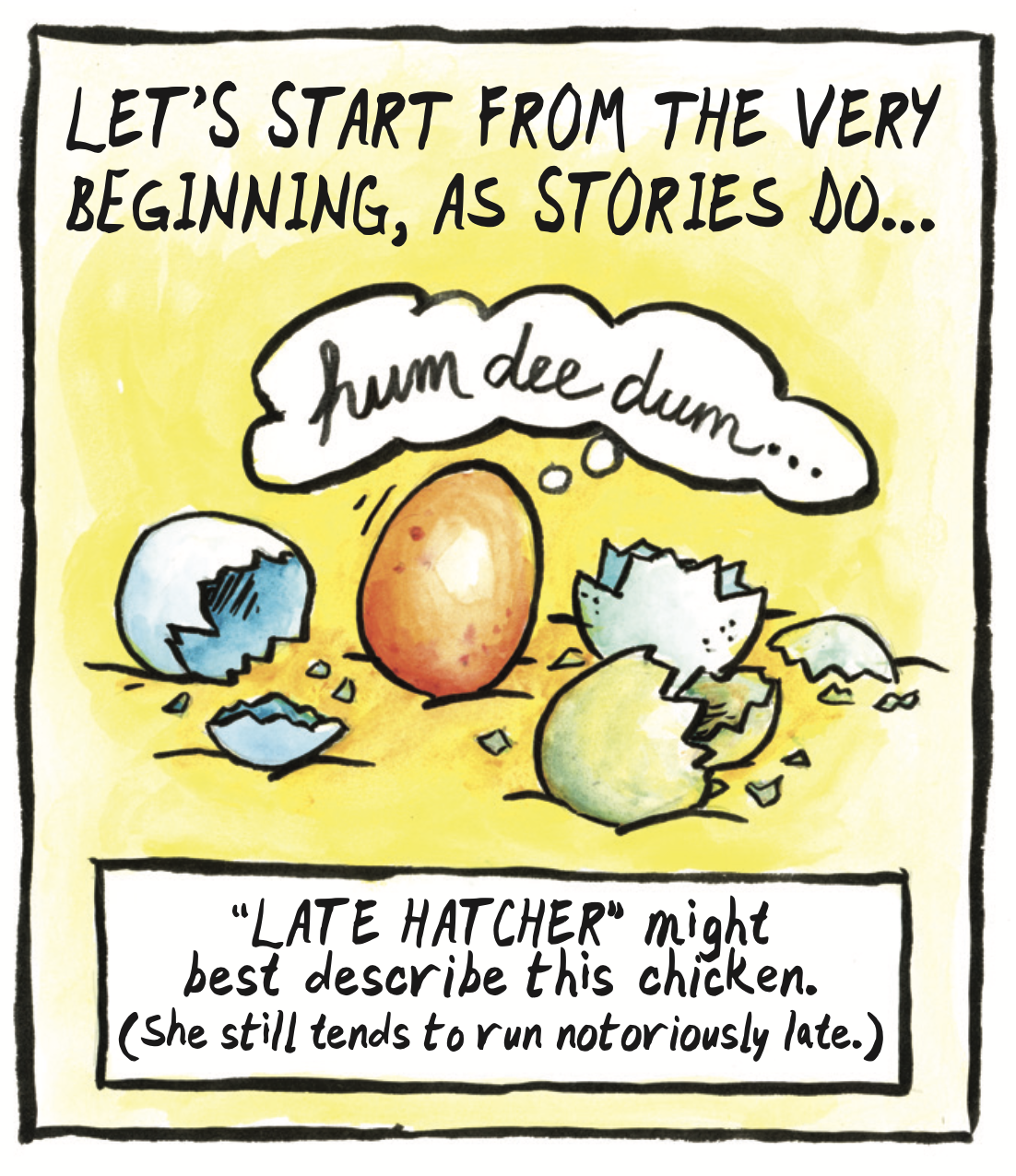 â€œLetâ€™s start from the very beginning, as stories doâ€¦ â€˜Late hatcherâ€™ might best describe this chicken. (She still tends to run notoriously late.)â€ An intact egg sits next to broken eggs shells thinking, â€œhum dee dumâ€¦â€