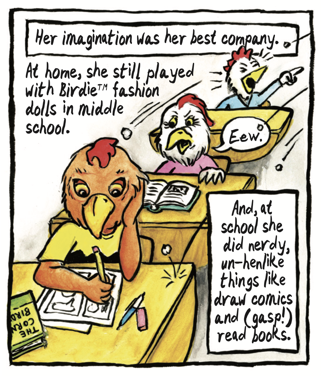â€œHer imagination was her best company. At home, she still played with Birdieâ„¢ fashion dolls in middle school. And, at school she did nerdy, un-hen-like things like draw comics and (gasp!) read books.â€ The red chicken sits at her desk drawing comics, while white chickens throw balls of paper at her and one says, â€œEew.â€