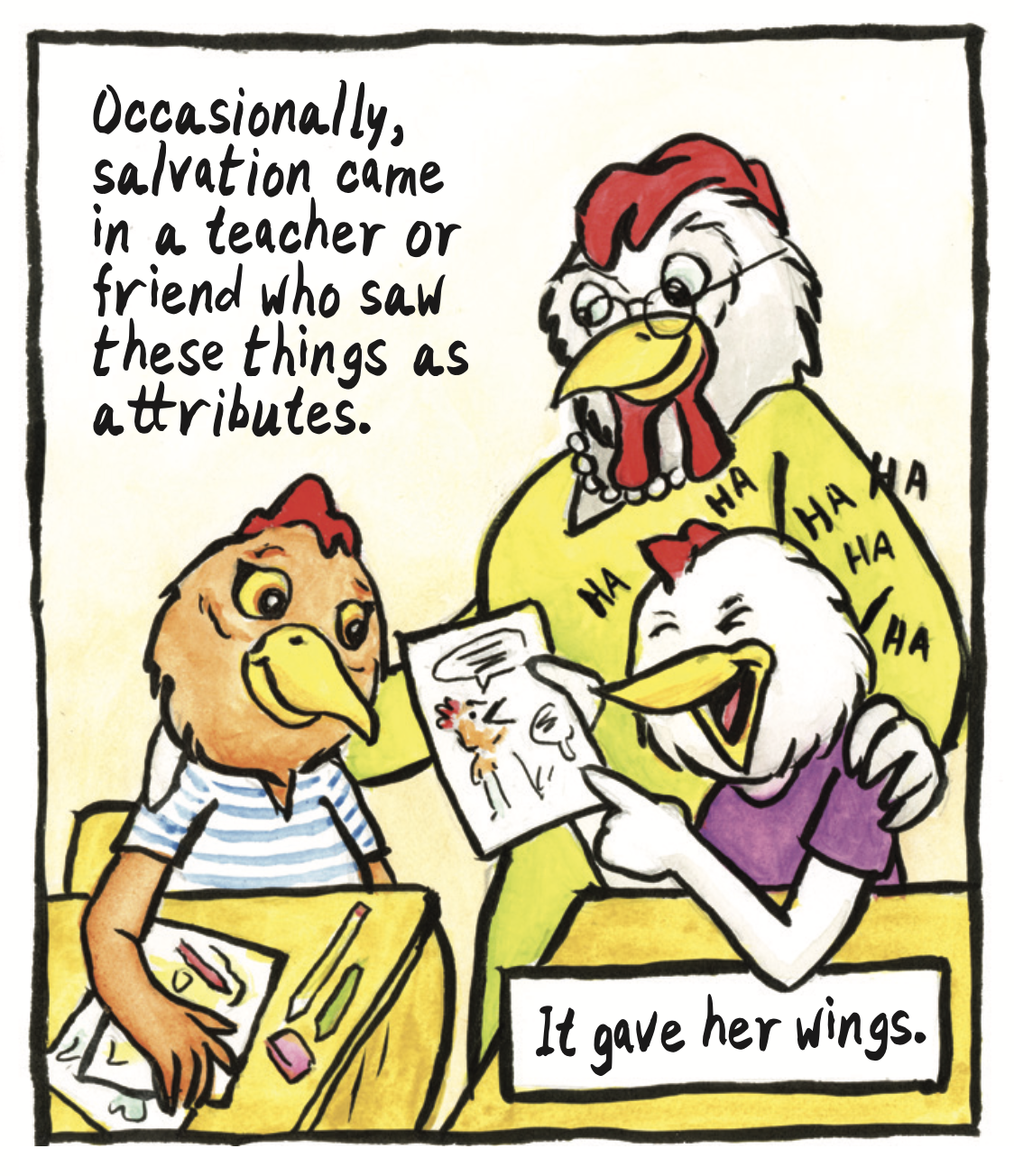 â€œOccasionally, salvation came in a teacher or friend who saw these things as attributes. It gave her wings.â€ The red chicken smiles as her friend looks at her comic and laughs from enjoyment, and a teacher looks on at her proudly.