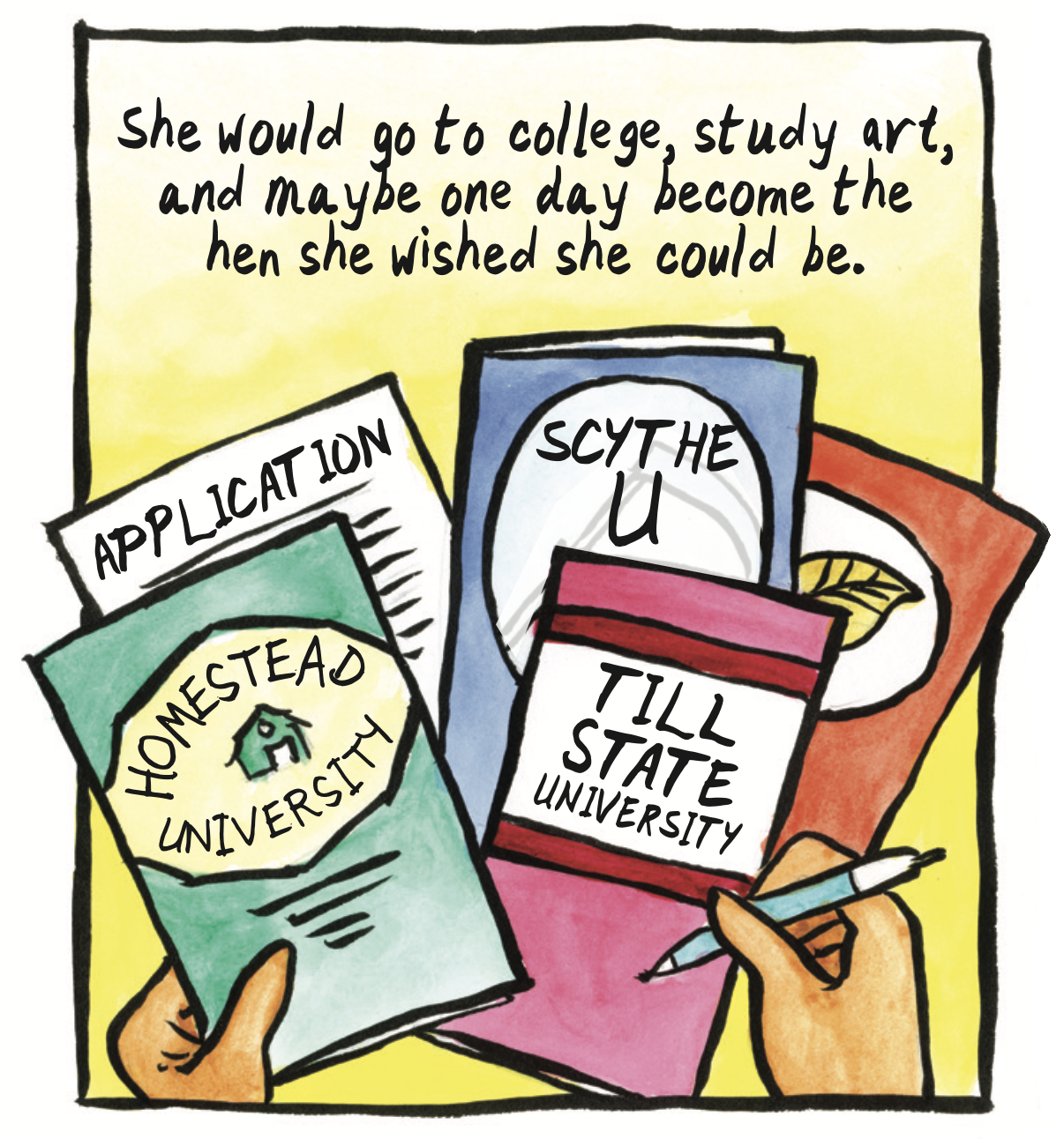 â€œShe would go to college, study art, and maybe one day become the hen she wishes she could be.â€ A spread of college brochures and applications: Homestead University, Scythe U, Till State University. 