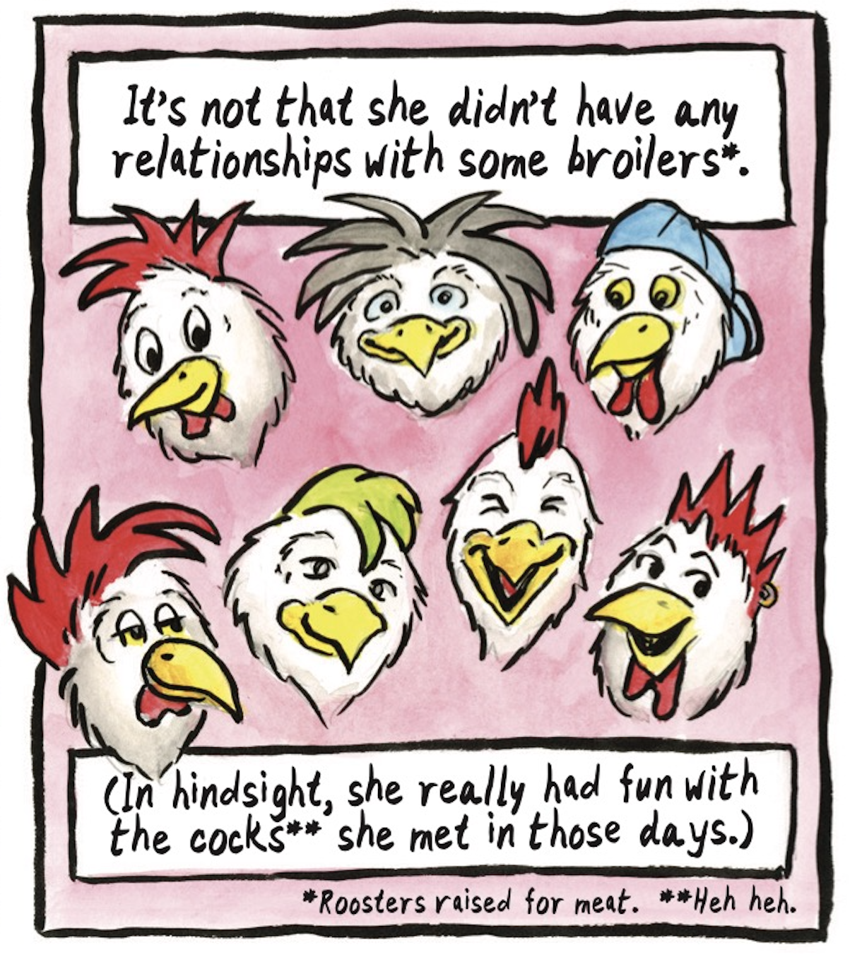 â€œItâ€™s not that she didnâ€™t have any relationships with some broilers* (*Roosters raised for meat.) (In hindsight, she really had fun with the cocks** (**Heh heh) she met in those days.â€ The heads of various roosters with different feather-styles and personalities smile.