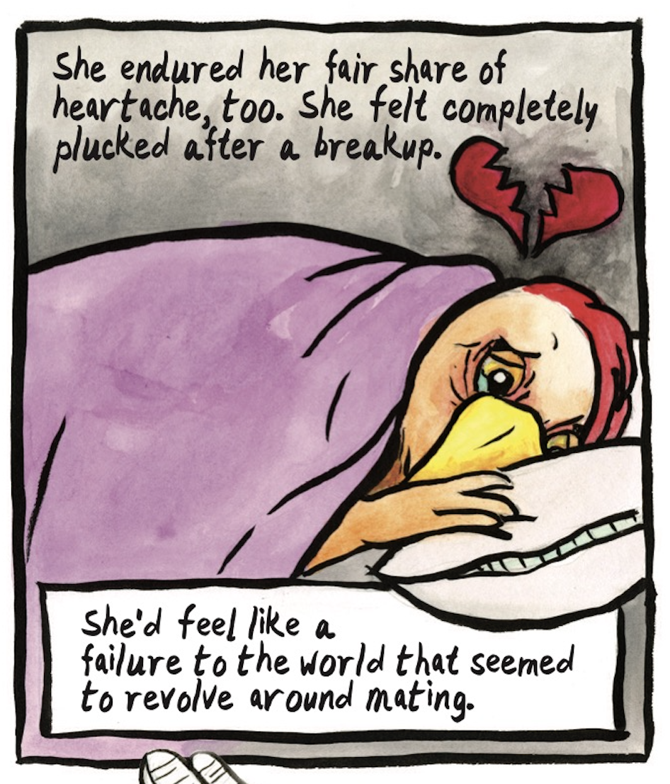 â€œShe endured her fair share of heartache, too. She felt completely plucked after a breakup. Sheâ€™d feel like a failure to the world that seemed to revolve around mating.â€ The hen lies in bed looking dejected, with a broken heart floating above her head.