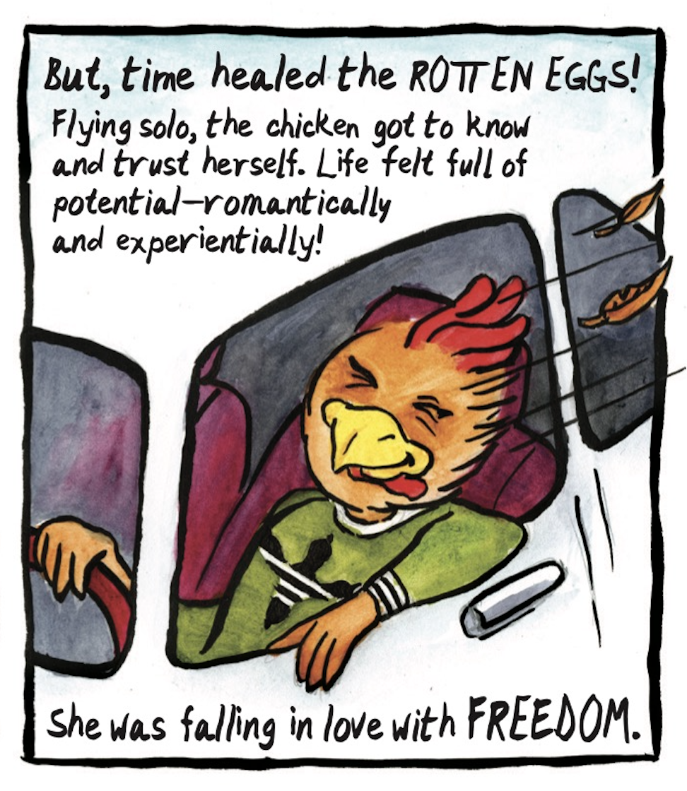 â€œBut, time healed the rotten eggs! Flying solo, the chicken got to know and trust herself. Life felt full of potentialâ€”romantically and experientially! She was falling in love with FREEDOM.â€ The red chicken drives in her car with the window down, smiling with her feathers blowing in the wind. 