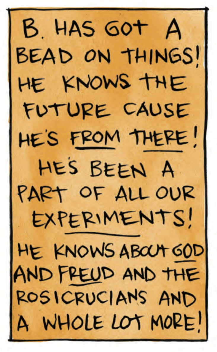 â€œB has got a bead on things! He knows the future cause heâ€™s FROM THERE! Heâ€™s been a part of all our EXPERIMENTS! He knows about GOD and FREUD and the Rosicrucians and a whole lot more!â€