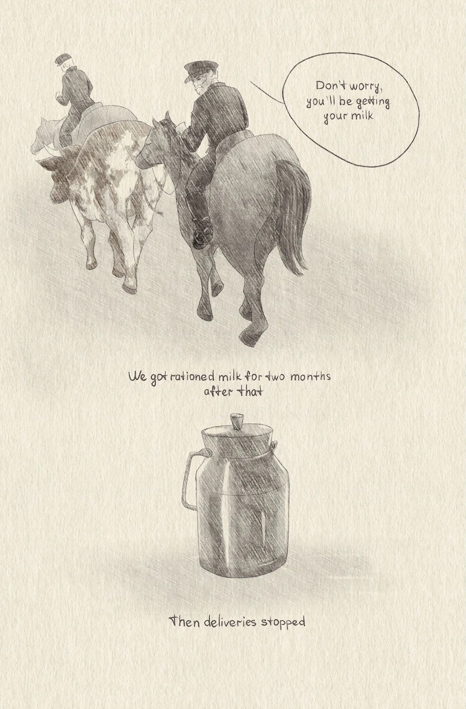 The two authority figures ride off on horseback with the cow. One says, â€œDonâ€™t worry, youâ€™ll be getting your milk.â€
â€œWe got rationed milk for two months after that. Then deliveries stopped.â€
A lone silver milk jug sits at the center of the borderless panel