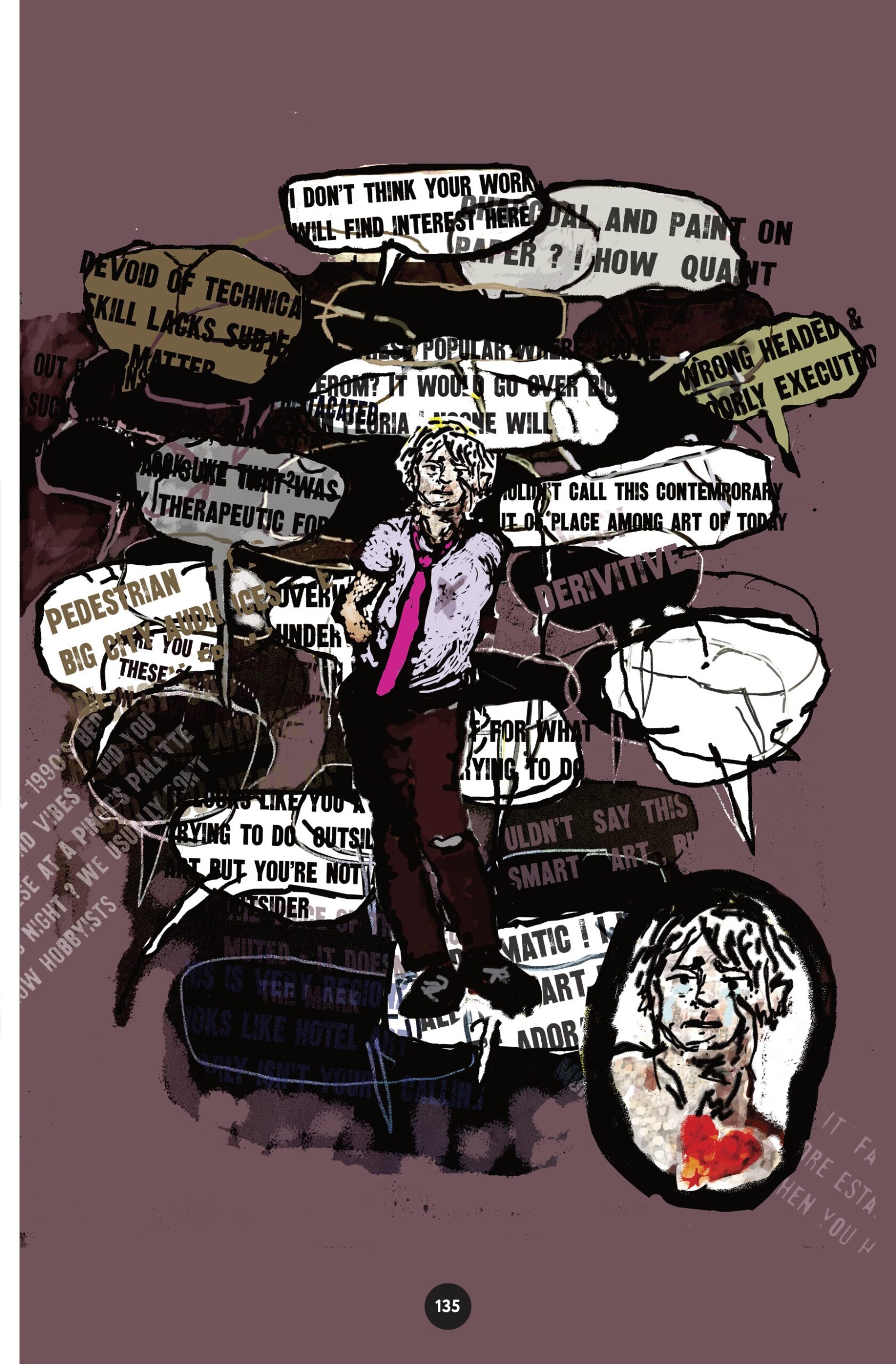 The artist man is surrounded by overlapping, uncontained speech bubbles with text like, â€œDevoid of technical skill lacks subject matter I donâ€™t think your work will find interest here. Derivative. Pedestrian. Wouldnâ€™t call this contemporary. Wrong headed & poorly executed,â€ and other rejection letters and critiques that are cut off or illegible. We zoom in on the man as he is crying. 