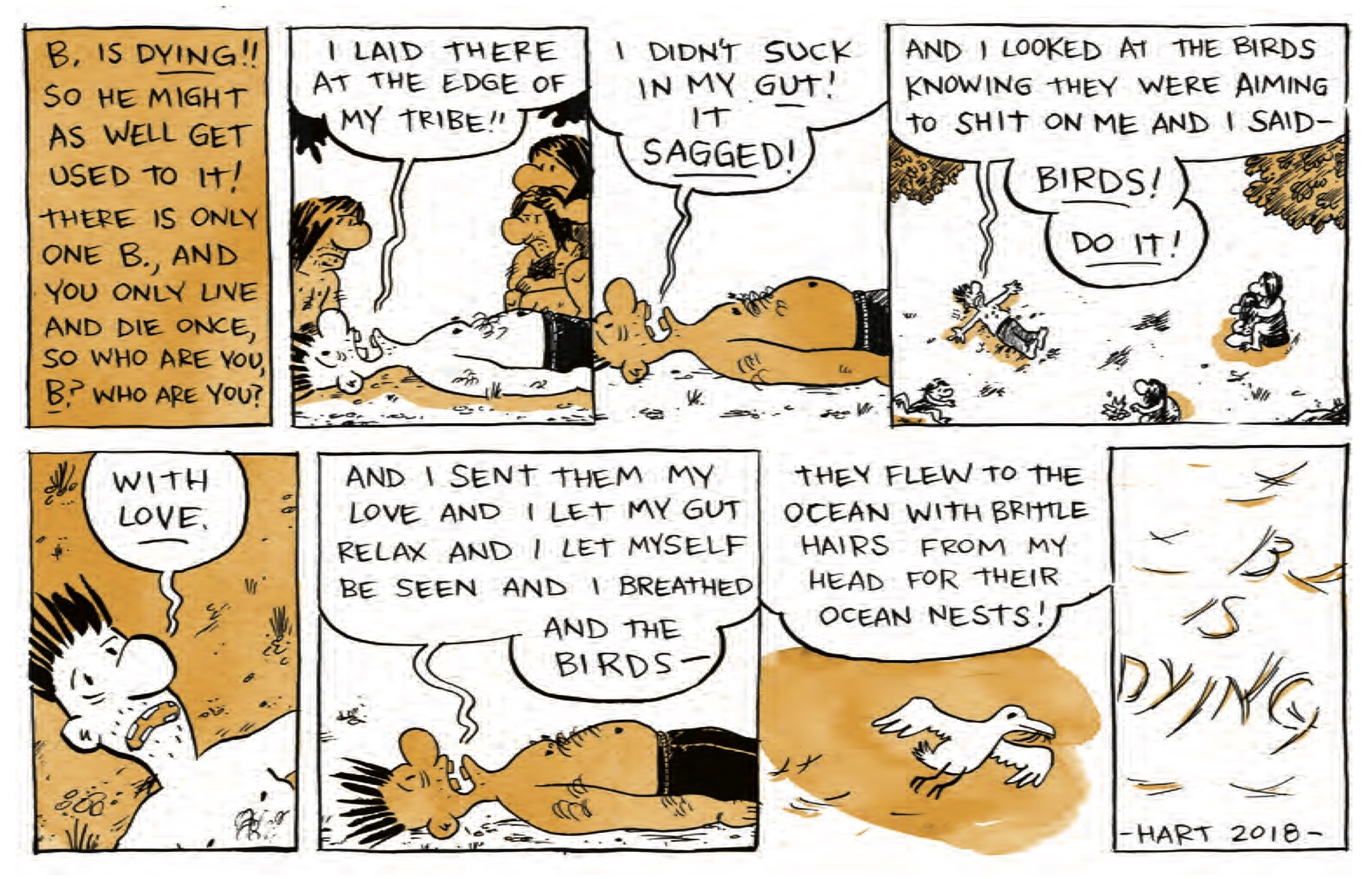 â€œB is DYING! So he might as well get used to it! There is only one B, and you only live and die once, so who are you, B? Who are you?â€

B is lying on his back shouting as cave people gather around and stare at him: â€œI laid there at the edge of my tribe!â€

â€œI didnâ€™t suck in my GUT! It SAGGED!â€

We zoom out to an aerial view of B on his back on a beach, while cave people get some distance from him. He continues, â€œAnd I looked at the birds knowing they were aiming to shit on me and I saidâ€”BIRDS! DO IT!â€

A close-up of B looking very serious: â€œWith LOVE.â€

â€œAnd I sent them my love and I let my gut relax and I let myself be seen and I breathed and the birdsâ€”â€œ

A seagull flies in the sky, with hair in its beak. Off panel, B says, â€œThey flew to the ocean with brittle hairs from my head for their ocean nests!â€

â€œB is Dying - Hart 2018â€