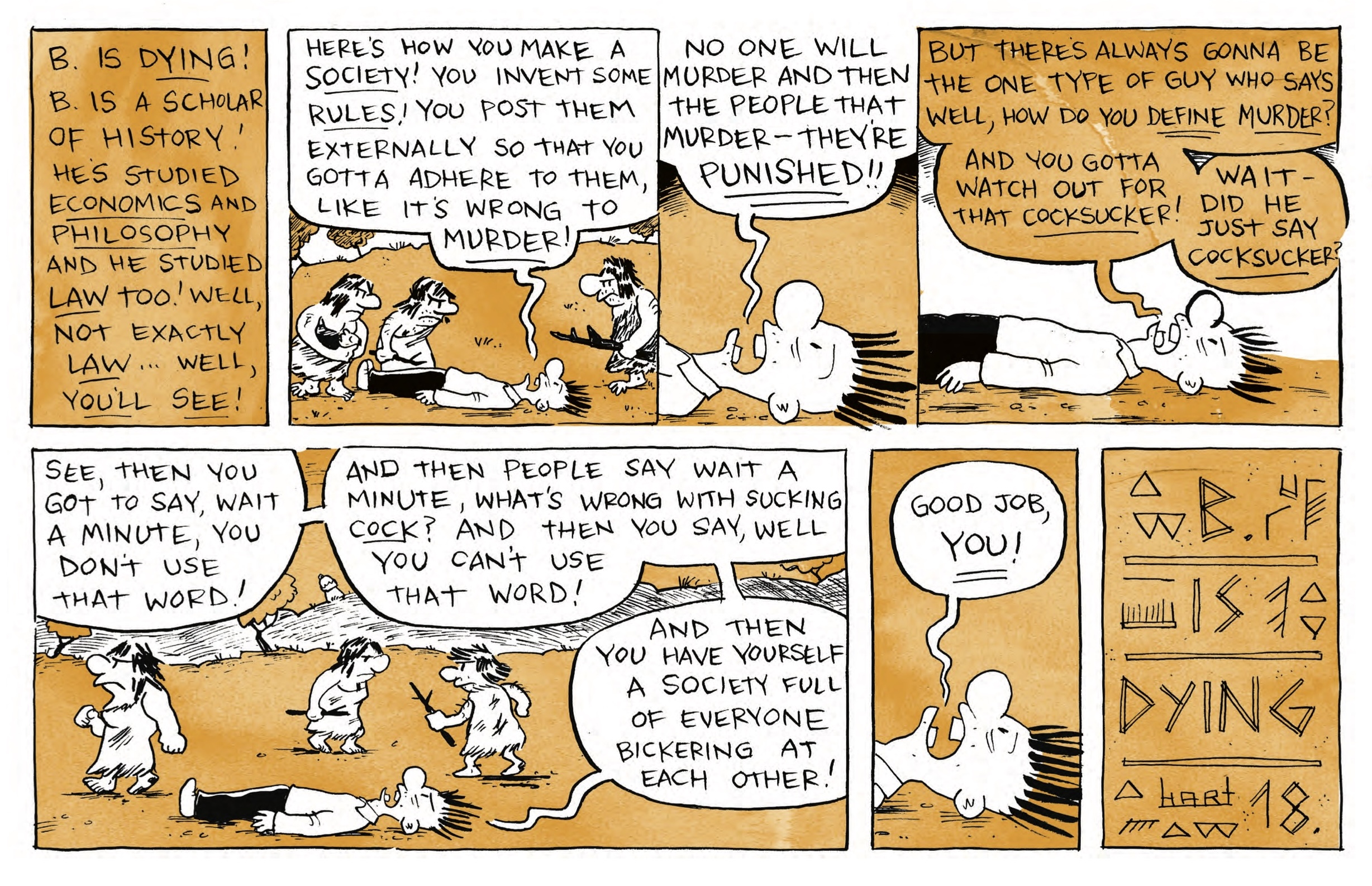 â€œB is DYING! B is a scholar of history! Heâ€™s studied ECONOMICS and PHILOSOPHY and he studied LAW too! Well, not exactly LAWâ€¦well, youâ€™ll see!â€

B is lying on his back shouting as cave people gather around and stare at him: â€œHereâ€™s how you make a SOCIETY! You invent some RULES! You post them externally so that you gotta adhere to them, like itâ€™s wrong to MURDER!â€

Zoom in on just B: â€œNo one will murder and then the people that murderâ€”theyâ€™re PUNISHED!â€

â€œBut thereâ€™s always gonna be the one type of guy who says well, how do you DEFINE murder? And you gotta watch out for that COCKSUCKER! Waitâ€”did he just say COCKSUCKER?â€

Zoom out to see B on his back and cave people walking past him, not looking: â€œSee, then you got to say, wait a minute, you donâ€™t use that word! And then people say wait a minute, whatâ€™s wrong with sucking COCK? And then you say, well you canâ€™t use that word! And then you have yourself a society full of everyone bickering at each other!â€

Close-up on Bâ€™s face: â€œGood job, YOU!â€

â€œB is Dying - Hart â€™18â€ written in glyphs on a wall aside geometric shapes. 