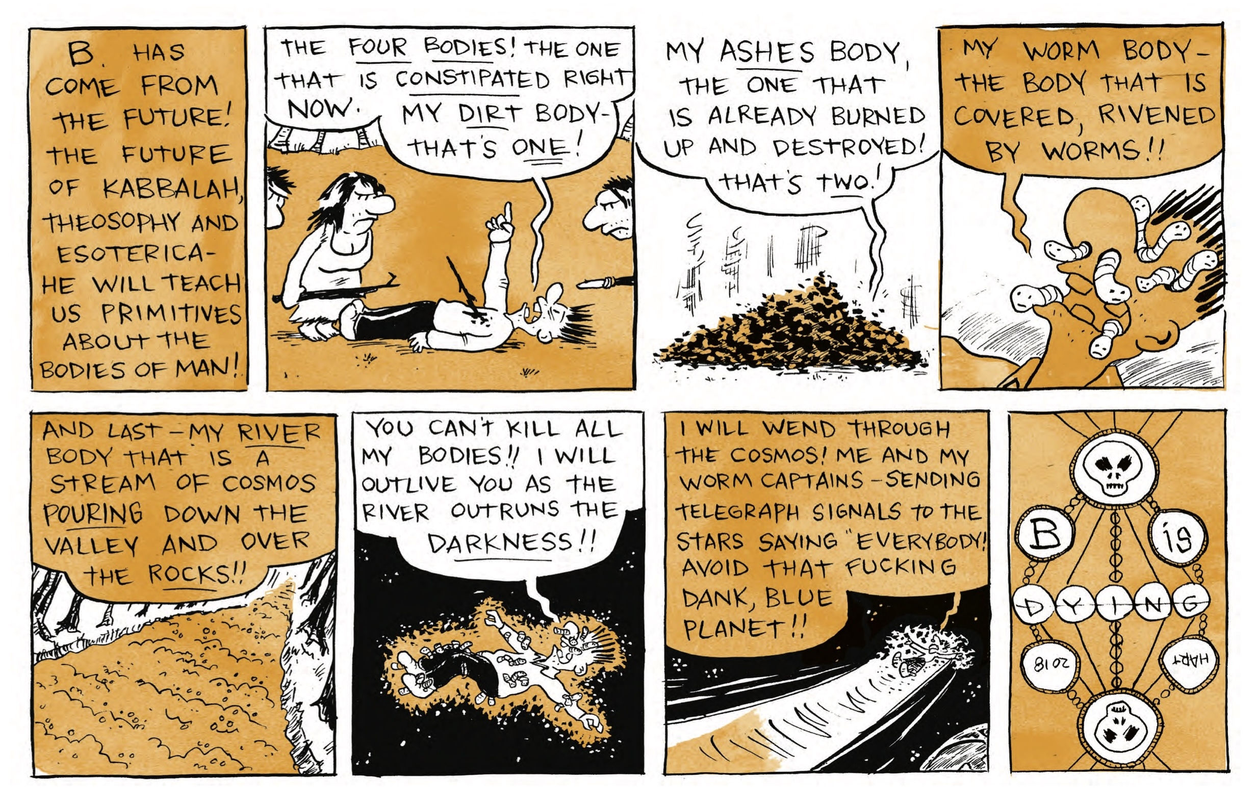 â€œB. has come from the future! The future of kabbalah, theosophy and esotericaâ€”he will teach us primitives about the bodies of man!â€

B is lying down with a stick sticking out of his chest. Cave people look down at him angrily, spears and sticks in hand. B shouts, â€œThe FOUR BODIES! The one that is CONSTIPATED right now. My DIRT bodyâ€”thatâ€™s ONE!â€

B speaks as a pile of ashes: â€œMy ASHES body, the one that is already burned up and destroyed! Thatâ€™s TWO!â€

Bâ€™s face is riddled with worms: â€œMy worm bodyâ€”the body that is covered, rivened by worms!â€

A tree-lined river: â€œAnd lastâ€”my RIVER body that is a stream of cosmos POURING down the valley and over the ROCKS!â€

B is lying on the ground, his whole body riddled with worms: â€œYou canâ€™t kill all my bodies! I will outlive you as the river outruns the DARKNESS!â€

Bâ€™s worm body is flying through space: â€œI will wend through the cosmos! Me and my worm captainsâ€”sending telegraph signals to the stars saying â€˜Everybody! Avoid that fucking dank, blue planet!â€

â€œB is Dying - Hart 2018â€