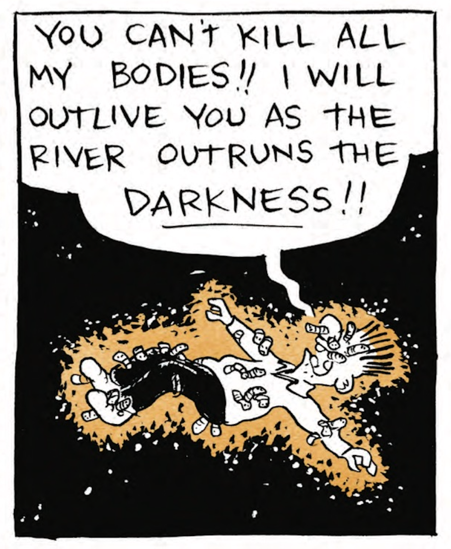 B is lying on the ground, his whole body riddled with worms: â€œYou canâ€™t kill all my bodies! I will outlive you as the river outruns the DARKNESS!â€