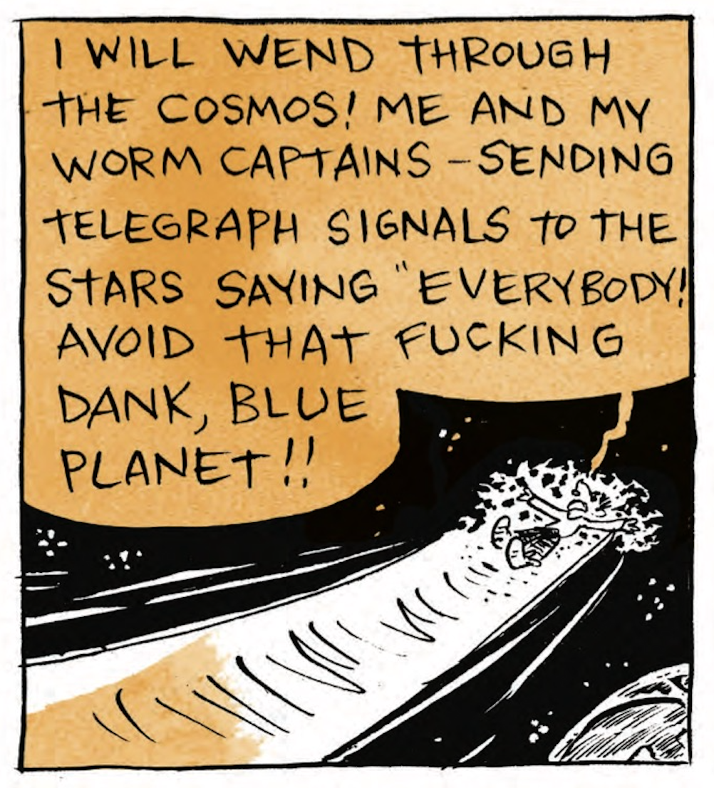 Bâ€™s worm body is flying through space: â€œI will wend through the cosmos! Me and my worm captainsâ€”sending telegraph signals to the stars saying â€˜Everybody! Avoid that fucking dank, blue planet!â€