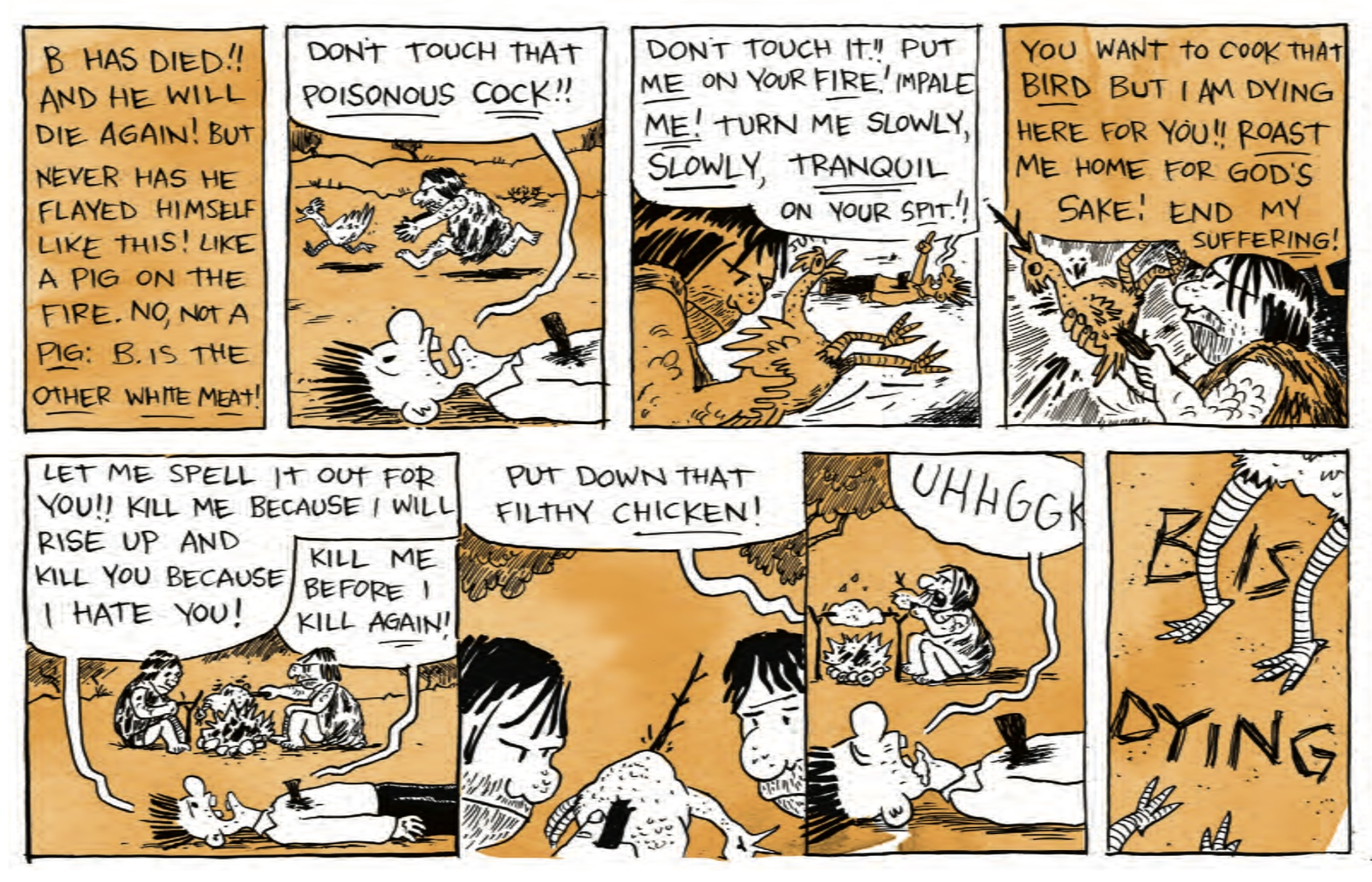 â€œB has died! And he will die again! But never has he flayed himself like this! like a pig on the fire. No, not a pig! B is the OTHER WHITE MEAT!â€

â€œDonâ€™t touch that poisonous cock!!â€ B is shouting on his back with a stake in his chest, while a cave person chases after a chicken in the background.

â€œDonâ€™t touch it! Put ME on your fire! Impale ME! Turn me slowly, SLOWLY, tranquil, on your spit!â€ The cave person caught the chicken.

â€œYou want to cook that BIRD. But I am dying here for you! ROAST me home for godâ€™s sake! End suffering!â€ The cave person has put the chicken on a stick.

â€œLet me spell it out for you! Kill me because I will rise up and kill you because I hate you! Kill me before I kill again!â€ The cave people are roasting the chicken over a fire.

â€œPut down that filthy CHICKEN!â€ The cave people lean close to the cooked chicken on a stick.

B groans, â€œUHHGGHâ€ while the cave people start eating the chicken.

â€œB is Dyingâ€ next to chicken feet