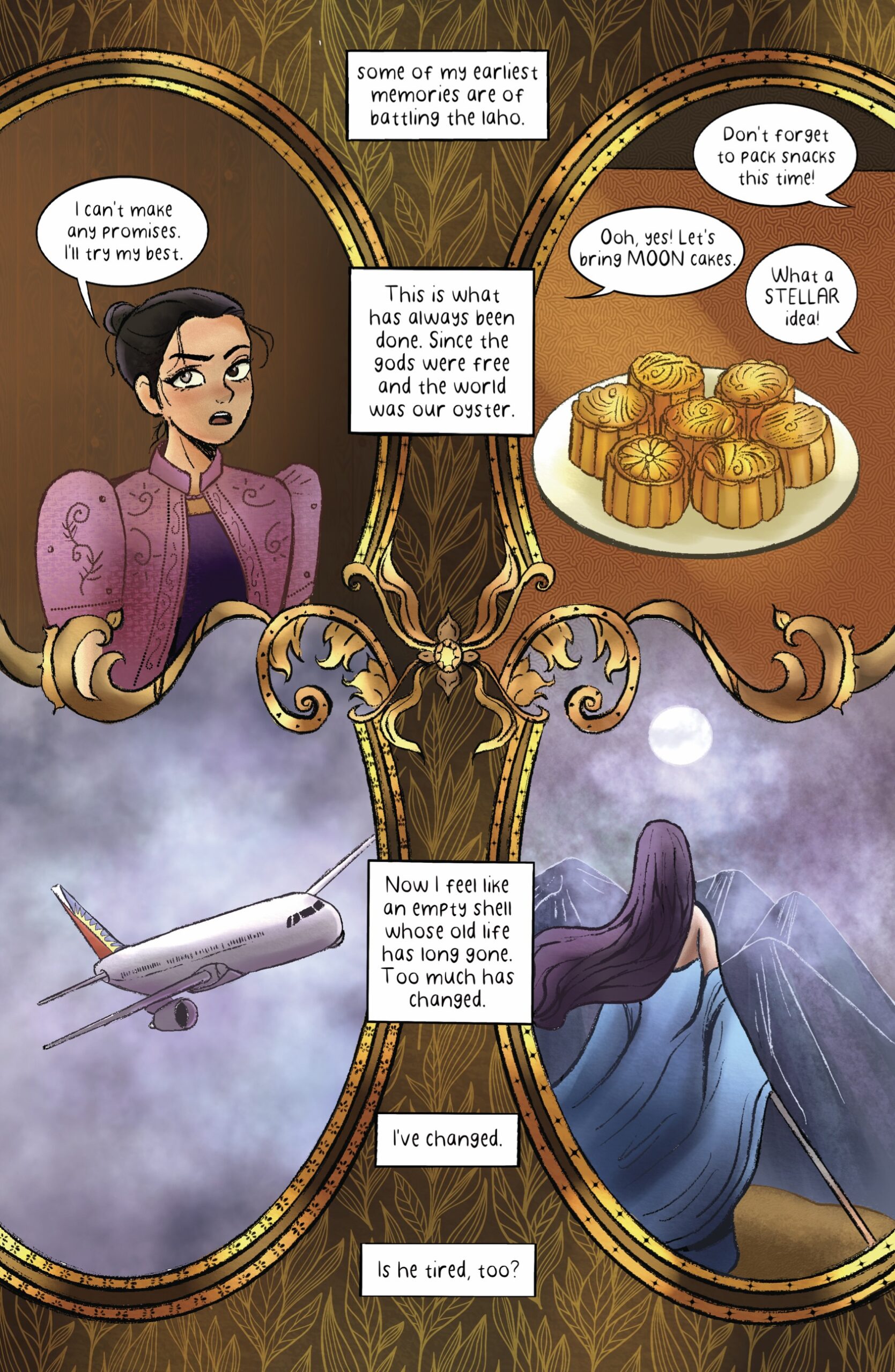 Mayari says, â€œI canâ€™t make any promises. Iâ€™ll try my best.â€ From off panel, the siblings chime in, â€œDonâ€™t forget to pack snacks this time! / Ooh, yes! Letâ€™s bring MOON cakes. / What a STELLAR idea!â€ A plate of moon cakes, pastries with decorative tops, sits on a table. Mayari narrates, â€œSome of my earliest memories are of battling the Laho. This is what has always been done. Since the gods were free and the world was our oyster. Now I feel like an empty shell whose old life has long gone. Too much has changed. Iâ€™ve changed. Is he tired, too?â€ In one frame, an airplane flies through the air; in another, Mayari, back in her gown, looks past a range of mountains up at the moon.â€