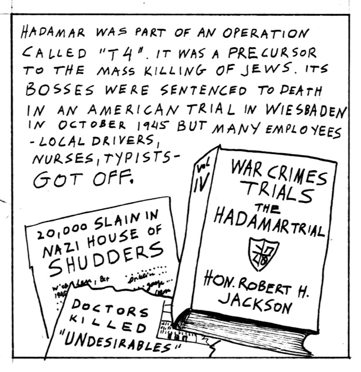 â€œHadamar was part of an operation called â€™T4.â€™ It was a precursor to the mass killing of Jews. Its bosses were sentenced to death in an American trial in Wiesbaden in October 1945 but many employees - local drivers, nurses, typists - got off.â€ Newspaper clippings read, â€œ20,000 slain in Nazi House of Shudders,â€ and, â€œDoctors killed â€˜undesirables.â€™â€ A book titled, â€œWar Crimes Trials the Hadamar Trialâ€ by Hon. Robert H. Jackson, Vol. IV.