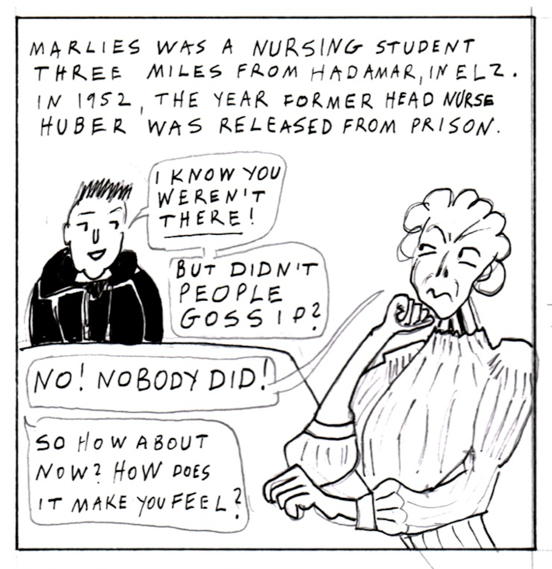 â€œMarlies was a nursing student three miles from Hadamar, in Elz. In 1952, the year former head nurse Huber was released from prison.â€ Michaela says, â€œI know you werenâ€™t THERE! But didnâ€™t people gossip?â€ Marlies replies, upset, â€œNo! Nobody did!â€ Michaela pushes, â€œSo how about now? How does it make you feel?â€