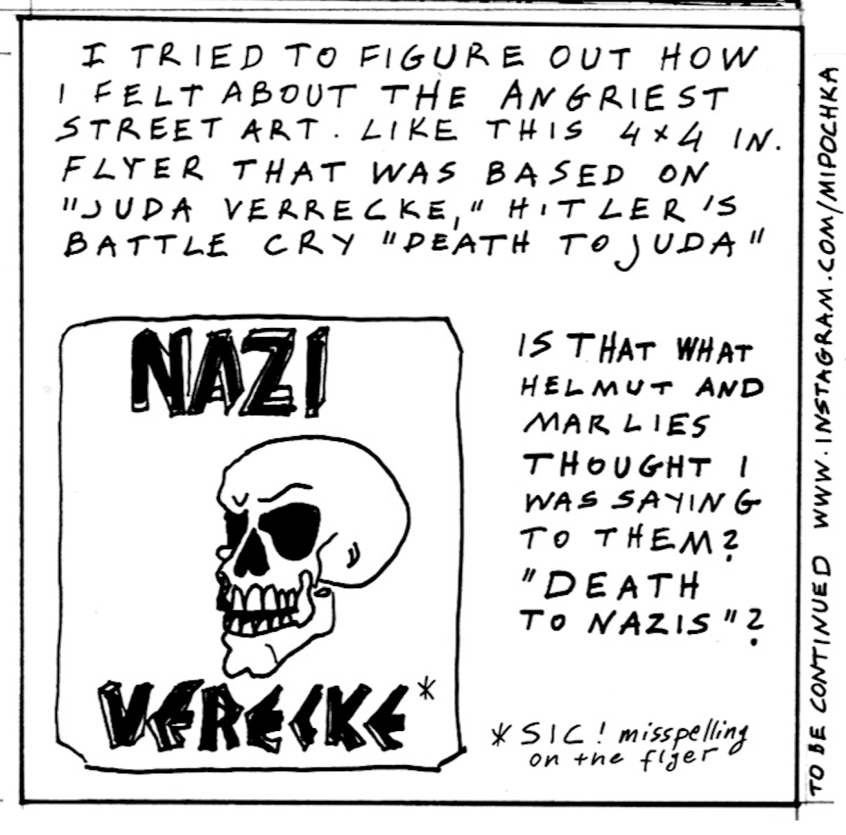 â€œI tried to figure out how I felt about the angriest street art. Like this 4x4 in. flyer that was based on â€˜Juda Verrecke,â€™ Hitlerâ€™s battle cry, â€˜Death to Juda.â€™ Is that was Helmut and Marlies thought I was saying to them? â€˜Death to Nazisâ€™?â€ A flyer shows a skull and reads in bold font, â€œNazi Verecke.â€

â€œTo be continued www.instagram.com/mipochkaâ€
