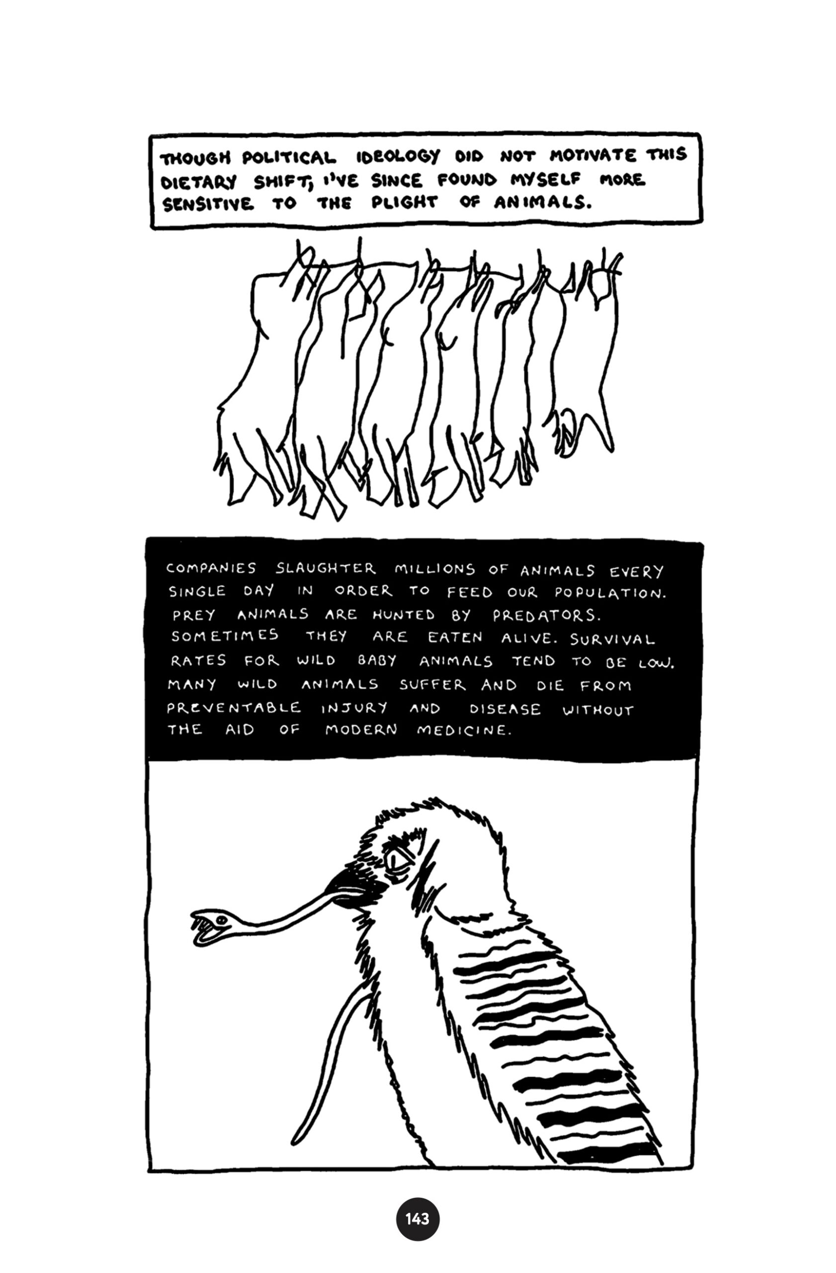 â€œThough political ideology did not motivate this dietary shift, Iâ€™ve since found myself more sensitive to the plight of animals.â€ Six dead pigs hanging by their feet (in preparation for butchering). â€¨â€œCompanies slaughter millions of animals every single day in order to feed our population. Prey animals are hunted by predators. Sometimes they are eaten alive. Survival rates for wild baby animals tend to be low. Many wild animals suffer and die from preventable injury and disease without the aid of modern medicine.â€ A tiny snake bares its fangs, hanging out of the beak of a bird.