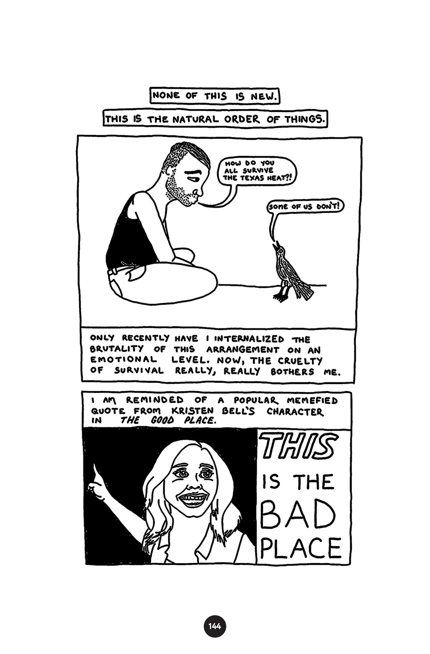 â€œNone of this is new. This is the natural order of things.â€ Cowboy Rocky solemnly looks down at a little bird and asks, â€œHow do you all survive the Texas heat?!â€ The bird says, â€œSome of us donâ€™t!â€ â€œOnly recently have I internalized the brutality of this arrangement on an emotional level. Now, the cruelty of survival really, really bothers me.â€ â€œI am reminded of a popular memefied quote from Kristen Bellâ€™s character in The Good Place: THIS is the Bad Place.â€ Kristen Bell as Eleanor Shellstrop points at something behind her, smiling as she says the line.