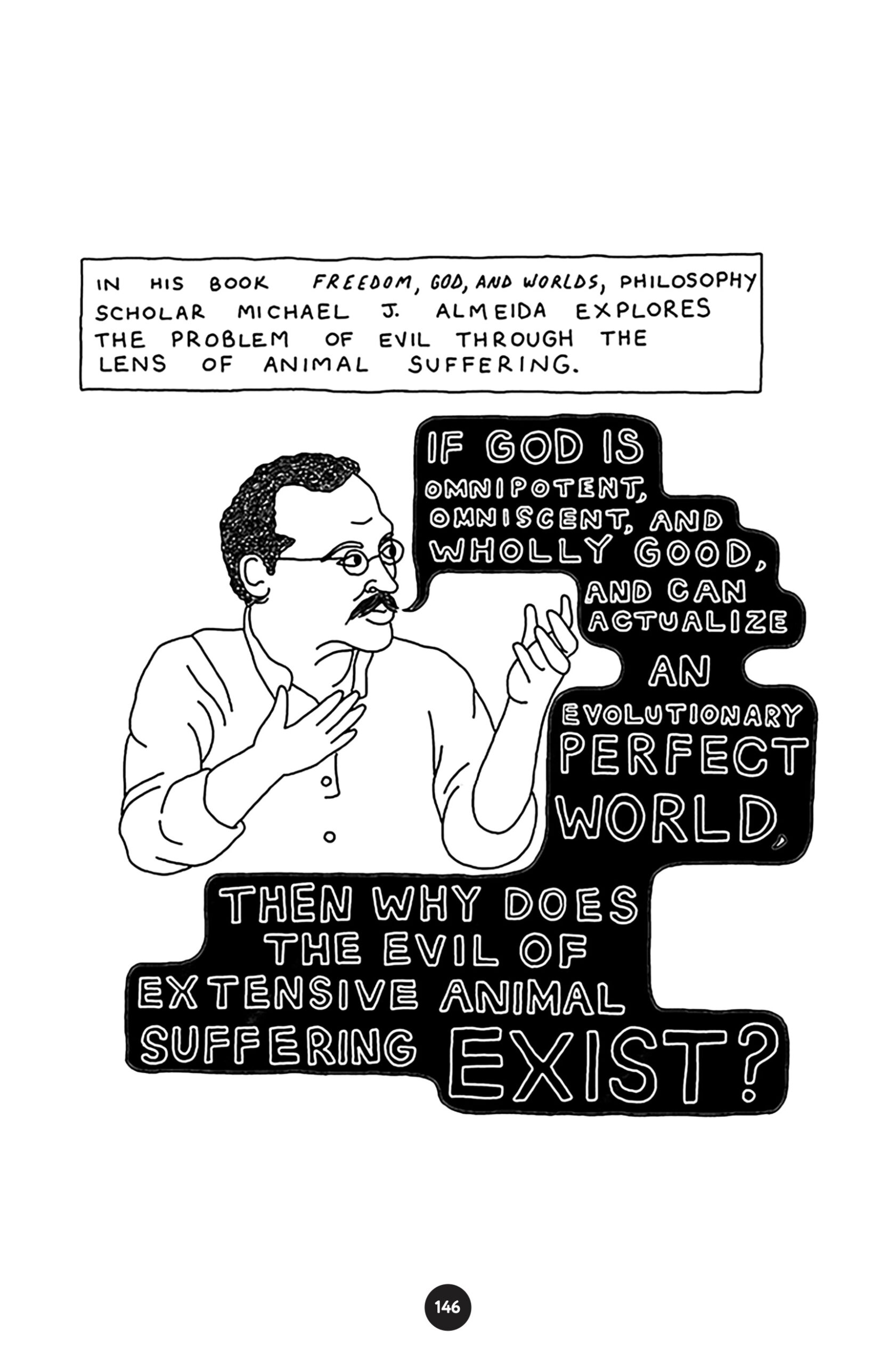 â€œIn his book Freedom, God, and Worlds, philosophy scholar Michael J. Almeida explores the problem of evil through the lens of animal suffering.â€ Almeida holds up his hands in lecture and says, â€œIf God is omnipotent, omniscient, and wholly good, and can actualize an evolutionary perfect world, then why does the evil of extensive animal suffering exist?â€