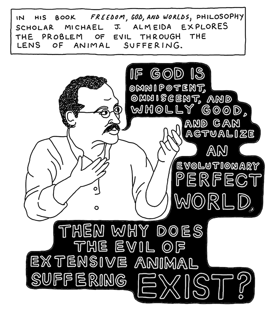 â€œIn his book Freedom, God, and Worlds, philosophy scholar Michael J. Almeida explores the problem of evil through the lens of animal suffering.â€ Almeida holds up his hands in lecture and says, â€œIf God is omnipotent, omniscient, and wholly good, and can actualize an evolutionary perfect world, then why does the evil of extensive animal suffering exist?â€