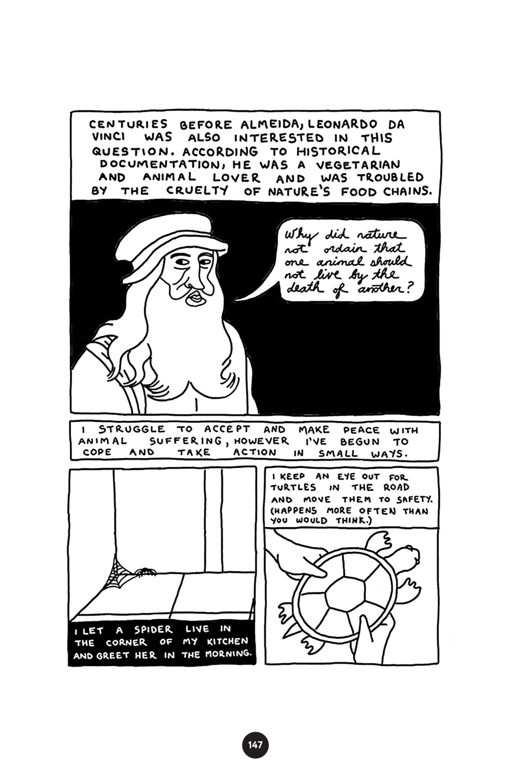 â€œCenturies before Almeida, Leonardo da Vinci was also interested in this question. According to historical documentation, he was a vegetarian and animal lover and was troubled by the cruelty of natureâ€™s food chains.â€ da Vinci looks at the reader and asks, â€œWhy did nature not ordain that one animal should not live by the death of another?â€ Narration continues, â€œI struggle to accept and make peace with animal suffering, however Iâ€™ve begun to cope and take action in small ways.â€ â€œI let a spider live in the corner of my kitchen and greet her in the morning.â€ A spider stands by her web in the corner of a room. â€œI keep an eye out for turtles in the road and move them to safety. (Happens more often than you would think.) A turtle is held in the hands of a human.