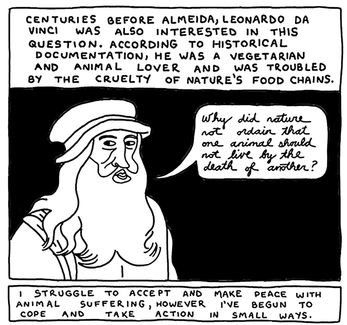 â€œCenturies before Almeida, Leonardo da Vinci was also interested in this question. According to historical documentation, he was a vegetarian and animal lover and was troubled by the cruelty of natureâ€™s food chains.â€ da Vinci looks at the reader and asks, â€œWhy did nature not ordain that one animal should not live by the death of another?â€ Narration continues, â€œI struggle to accept and make peace with animal suffering, however Iâ€™ve begun to cope and take action in small ways.â€