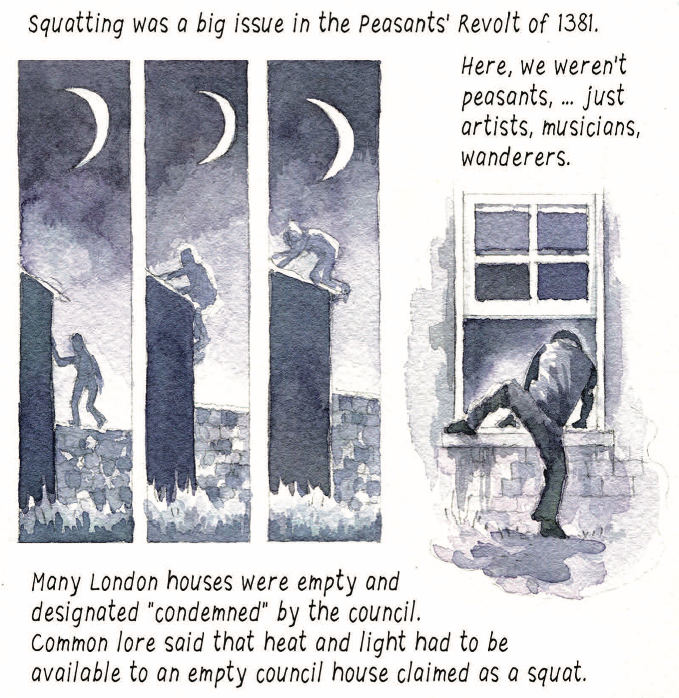 “Squatting was a big issue in the Peasants’ Revolt of 1381. Here, we weren’t peasants,…just artists, musicians, wanderers. Many London houses were empty and designated ‘condemned’ by the council. Common lore said that heat and light had to be available to an empty council house claimed as a squat.” A person scales the wall of a house at night; someone crawls through a window.