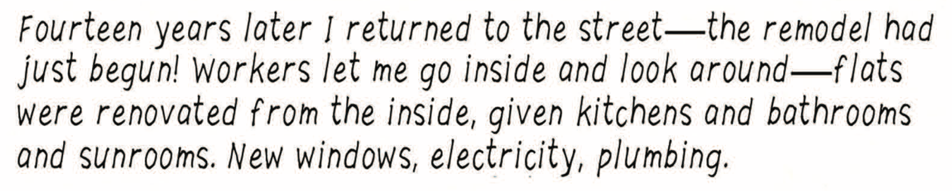â€œFourteen years later I returned to the streetâ€”the remodel had just begun! Workers let me go inside and look aroundâ€”flats were renovated from the inside, given kitchens and bathrooms and sunrooms. New windows, electricity, plumbing.â€