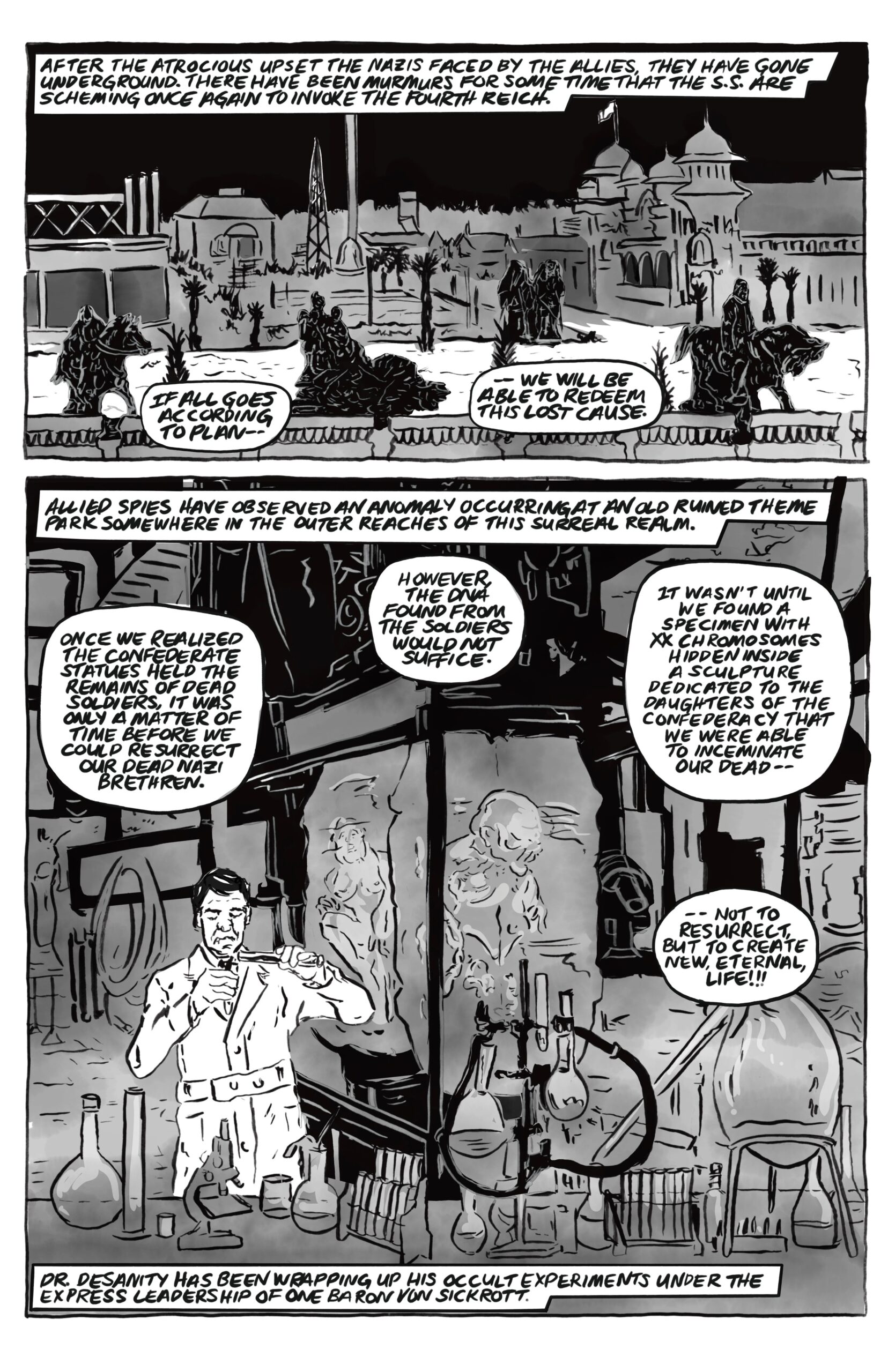 â€œAfter the atrocious upset the Nazis faced by the allies, they have gone underground. There have been murmurs for some time that the S.S. are scheming once again to invoke the fourth reich.â€ Someone speaks, â€œIf all goes according to planâ€”we will be able to redeem this lost cause.â€ â€œAllied spies have observed an anomaly occurring at an old ruined theme park somewhere in the outer reaches of this surreal realm.â€ A man in a lab coat is pouring liquid from a beaker into a vial, surrounded by beakers and test tubes. Behind him is a cryo-chamber with distorted bodies inside. He speaks, â€œOnce we realized the Confederate statues held the remains of dead soldiers, it was only a matter of time before we could resurrect our dead Nazi brethren. However, the DNA found from the soldiers would not suffice. It wasnâ€™t until we found a specimen with XX chromosomes hidden inside a sculpture dedicated to the Daughters of the Confederacy that we were able to inseminate our deadâ€”not to resurrect, but to create new, eternal, life!!â€ Narration: â€œDr. Desanity has been wrapping up his occult experiments under the express leadership of one Baron Von Sickrott." 