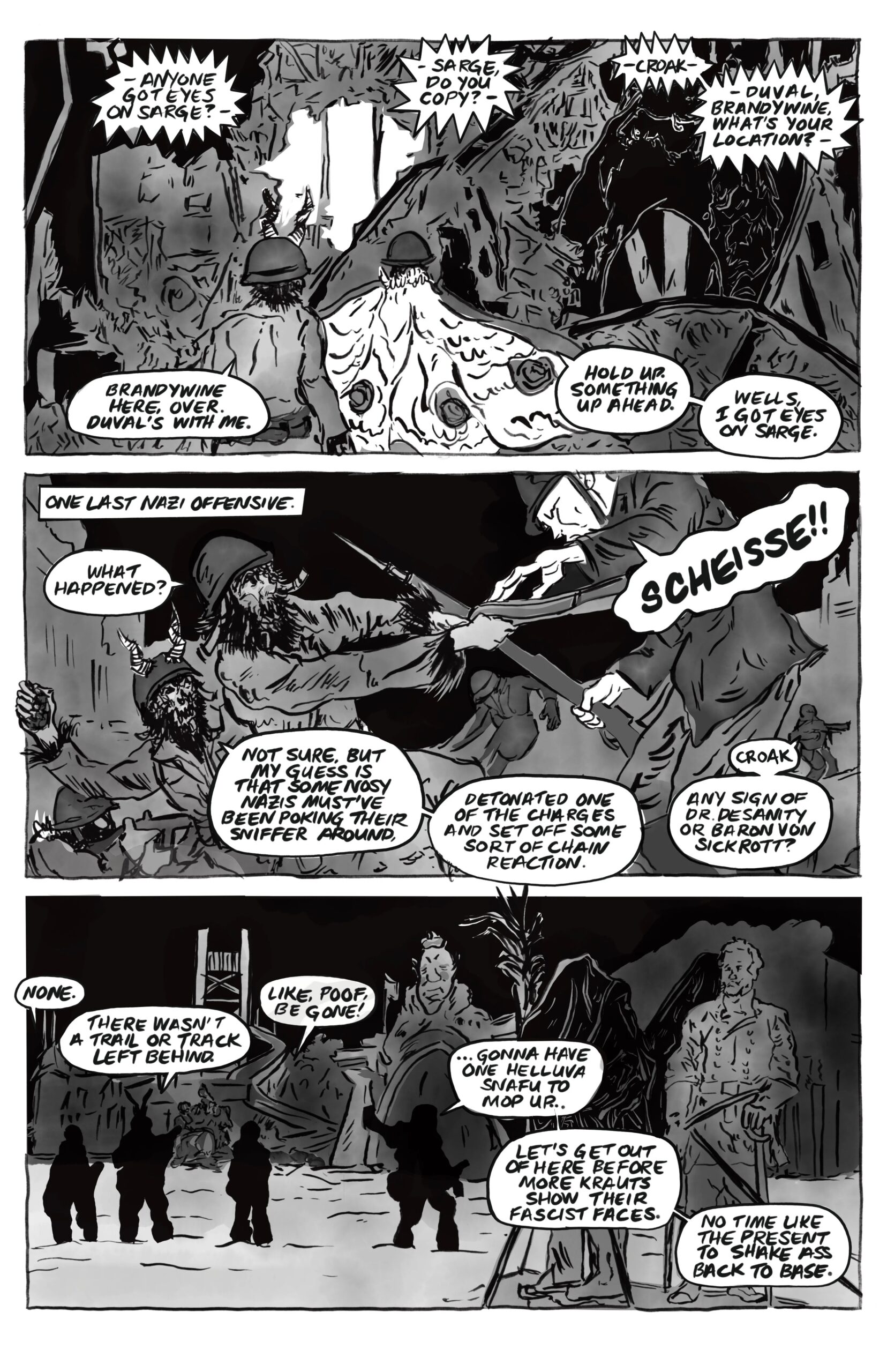 â€œOver walkie-talkie, â€œAnyone got eyes on Sarge? Sarge, do you copy? Croakâ€”Duval, Brandywine, whatâ€™s your location?â€ A cryptid says, â€œBrandywine here, over. Duvalâ€™s with me.â€ Another, â€œHold up. Something up ahead. Wells, I got eyes on Sarge.â€ They are standing outside of a building that seems to have been bombed. One last Nazi offensive: Sarge works to disarm a Nazi, and says, â€œWhat happened?â€ Nazi: â€œScheisse!â€ Another cryptic: â€œNot sure, but my guess is that some nosy Nazis mustâ€™ve been poking their sniffer around. Detonated one of the charges and set off some sort of chain reaction.â€ Another: â€œCroak. Any sign of Dr. Desanity or Baron von Sickrott?â€ The cryptids, silhouettes against large Confederate statues, say, â€œNone. There wasnâ€™t a trail or track left behind. Like, poof. Be gone!â€ Sarge says, â€œâ€¦gonna have one helluva snafu to mop up. Letâ€™s get out of here before more Krauts show their fascist faces. No time like the present to shake ass back to base.â€