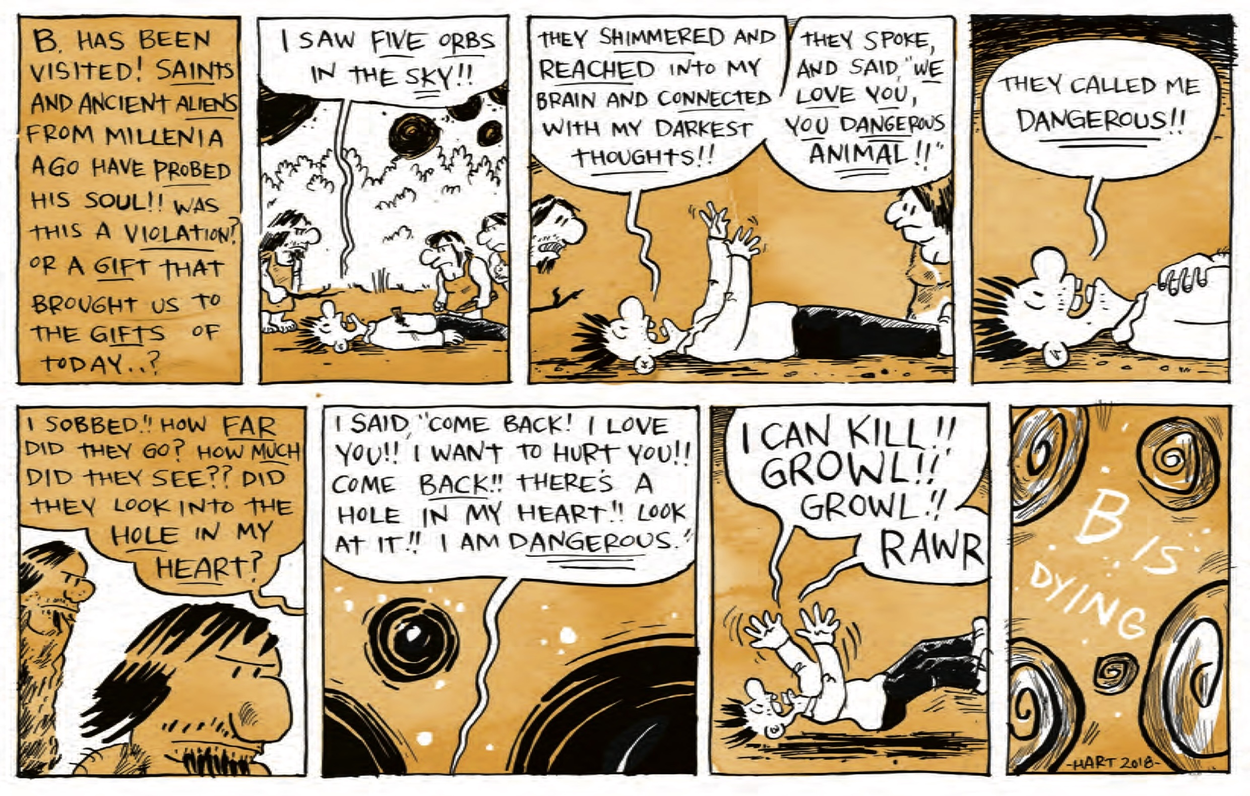 â€œB. has been visited! SAINTS and ancient ALIENS from millennia ago have PROBED his soul! Was this a VIOLATION? or a GIFT that brought us to the GIFTS of today..?â€

B is lying on his back on the ground, cave people gathering around him suspiciously. He shouts, â€œI saw FIVE ORBS in the SKY! They SHIMMERED and REACHED into my brain and CONNECTED with my darkest THOUGHTS! They spoke, and said, â€˜WE LOVE YOU, YOU DANGEROUS ANIMAL!â€™ They called me DANGEROUS! I sobbed! How FAR did they go? How MUCH did they see? Did they look into the HOLE in my HEART? I said, â€˜Come back! I love you! I want to hurt you! Come BACK! Thereâ€™s a hole in my heart! Look at it! I am DANGEROUS!â€™â€

B is kicking and screaming, â€œI can kill! Growl! Growl! Rawrâ€

â€œB is dying, hart 2018â€ The text is surrounded by five spiral orbs