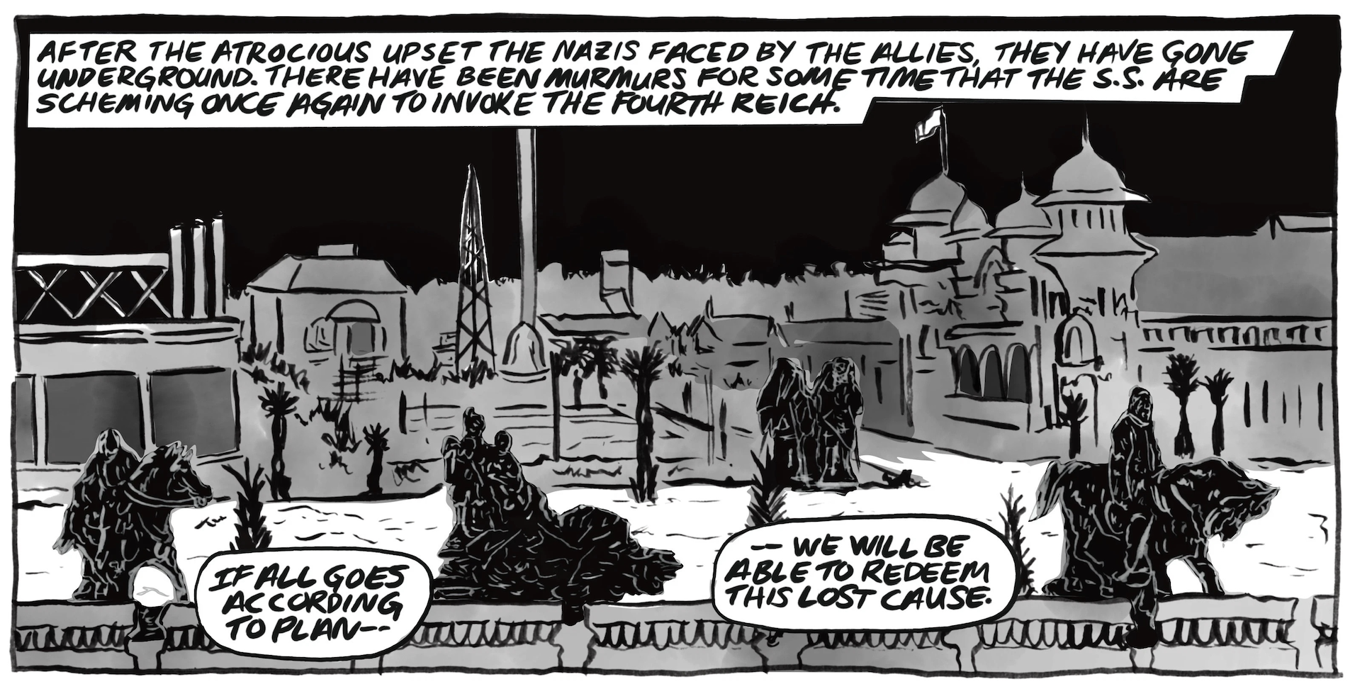 â€œAfter the atrocious upset the Nazis faced by the allies, they have gone underground. There have been murmurs for some time that the S.S. are scheming once again to invoke the fourth reich.â€ Someone speaks, â€œIf all goes according to planâ€”we will be able to redeem this lost cause.â€