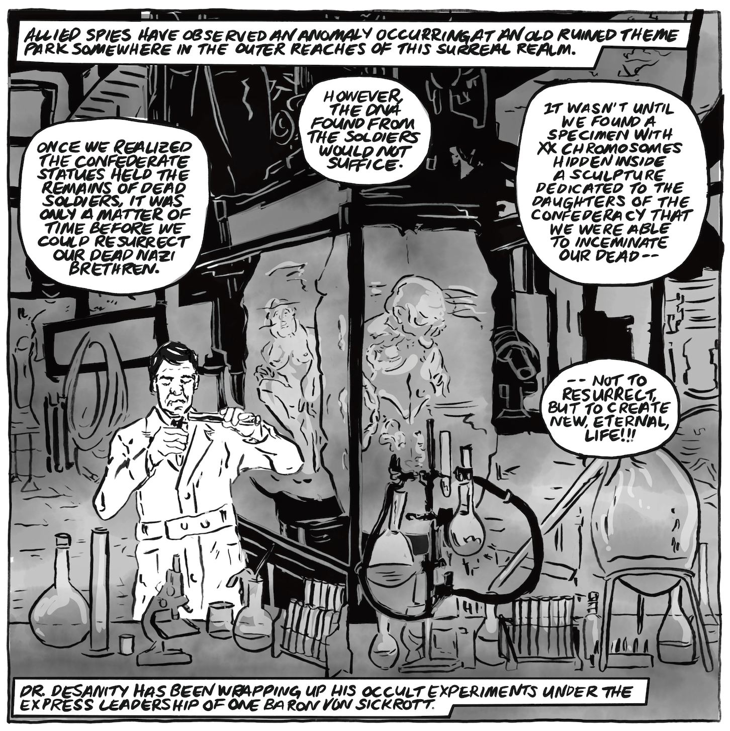 â€œAllied spies have observed an anomaly occurring at an old ruined theme park somewhere in the outer reaches of this surreal realm.â€ A man in a lab coat is pouring liquid from a beaker into a vial, surrounded by beakers and test tubes. Behind him is a cryo-chamber with distorted bodies inside. He speaks, â€œOnce we realized the Confederate statues held the remains of dead soldiers, it was only a matter of time before we could resurrect our dead Nazi brethren. However, the DNA found from the soldiers would not suffice. It wasnâ€™t until we found a specimen with XX chromosomes hidden inside a sculpture dedicated to the Daughters of the Confederacy that we were able to inseminate our deadâ€”not to resurrect, but to create new, eternal, life!!â€ Narration: â€œDr. Desanity has been wrapping up his occult experiments under the express leadership of one Baron Von Sickrott." 