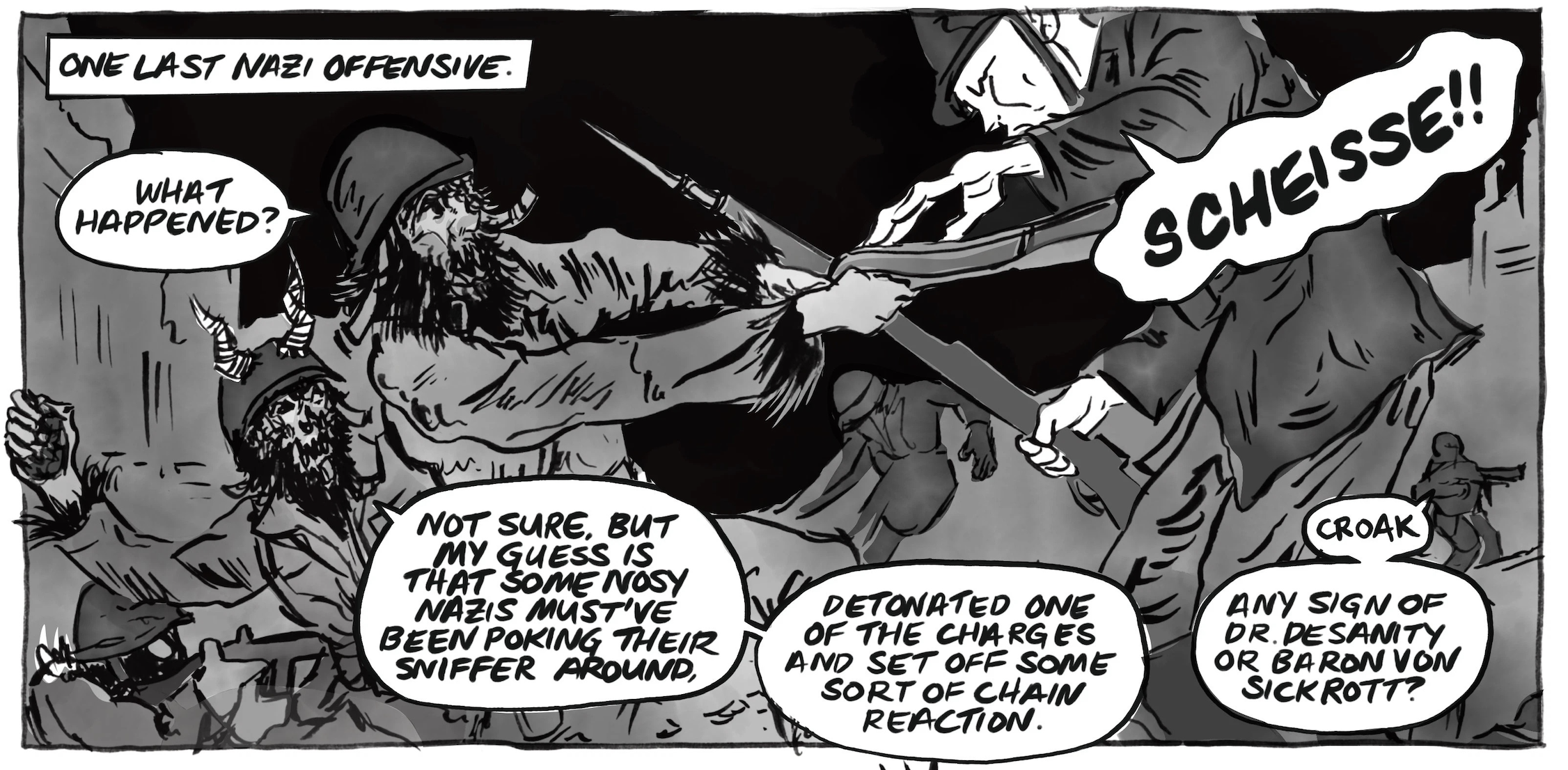 One last Nazi offensive: Sarge works to disarm a Nazi, and says, â€œWhat happened?â€ Nazi: â€œScheisse!â€ Another cryptic: â€œNot sure, but my guess is that some nosy Nazis mustâ€™ve been poking their sniffer around. Detonated one of the charges and set off some sort of chain reaction.â€ Another: â€œCroak. Any sign of Dr. Desanity or Baron von Sickrott?â€