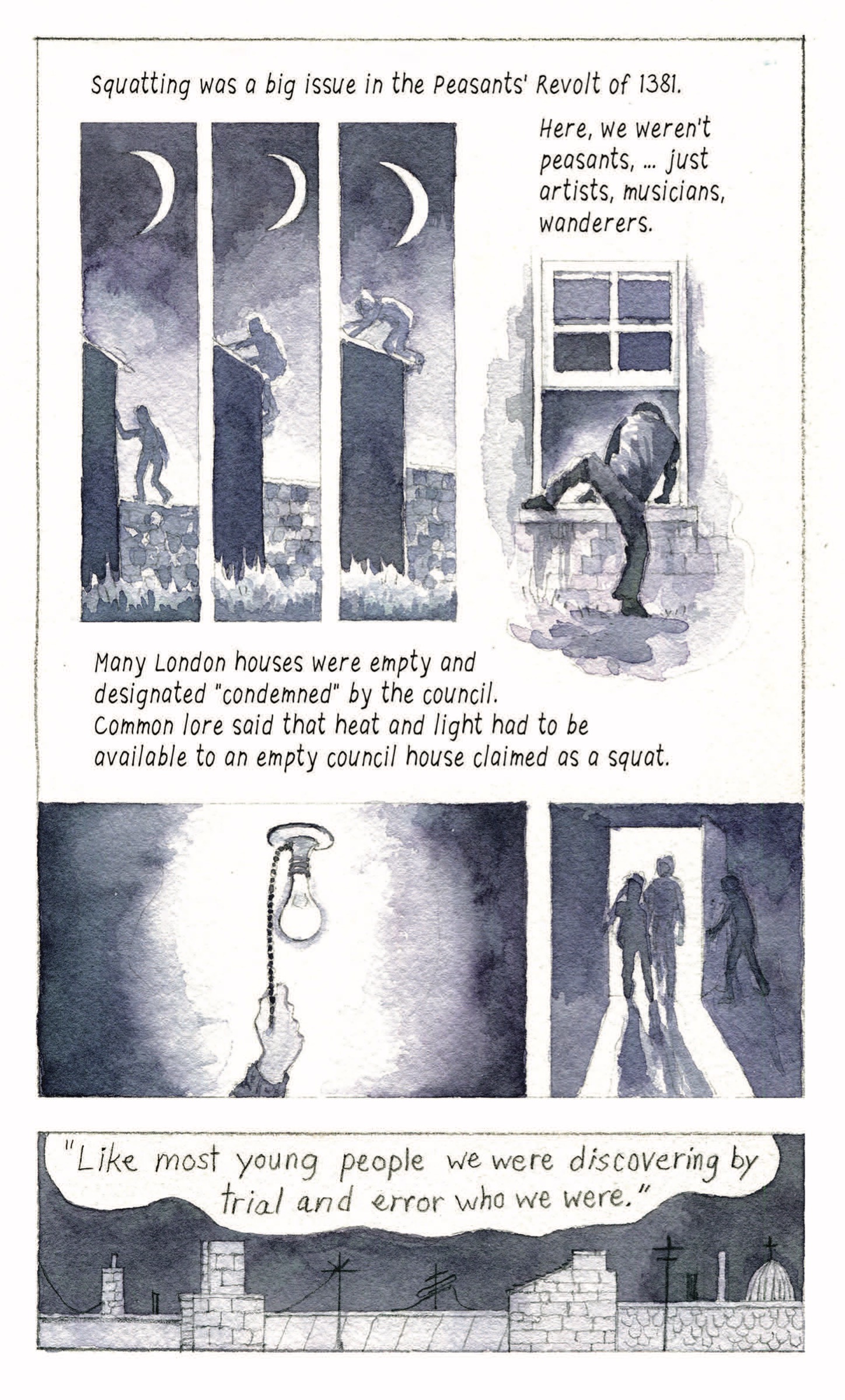 “Squatting was a big issue in the Peasants’ Revolt of 1381. Here, we weren’t peasants,…just artists, musicians, wanderers. Many London houses were empty and designated ‘condemned’ by the council. Common lore said that heat and light had to be available to an empty council house claimed as a squat.”
A person scales the wall of a house at night; someone crawls through a window.

A hand pulls the pull switch of a light bulb, turning it on. Three silhouettes walk through a doorway. 

“’Like most young people we were discovering by trial and error who we were.’”